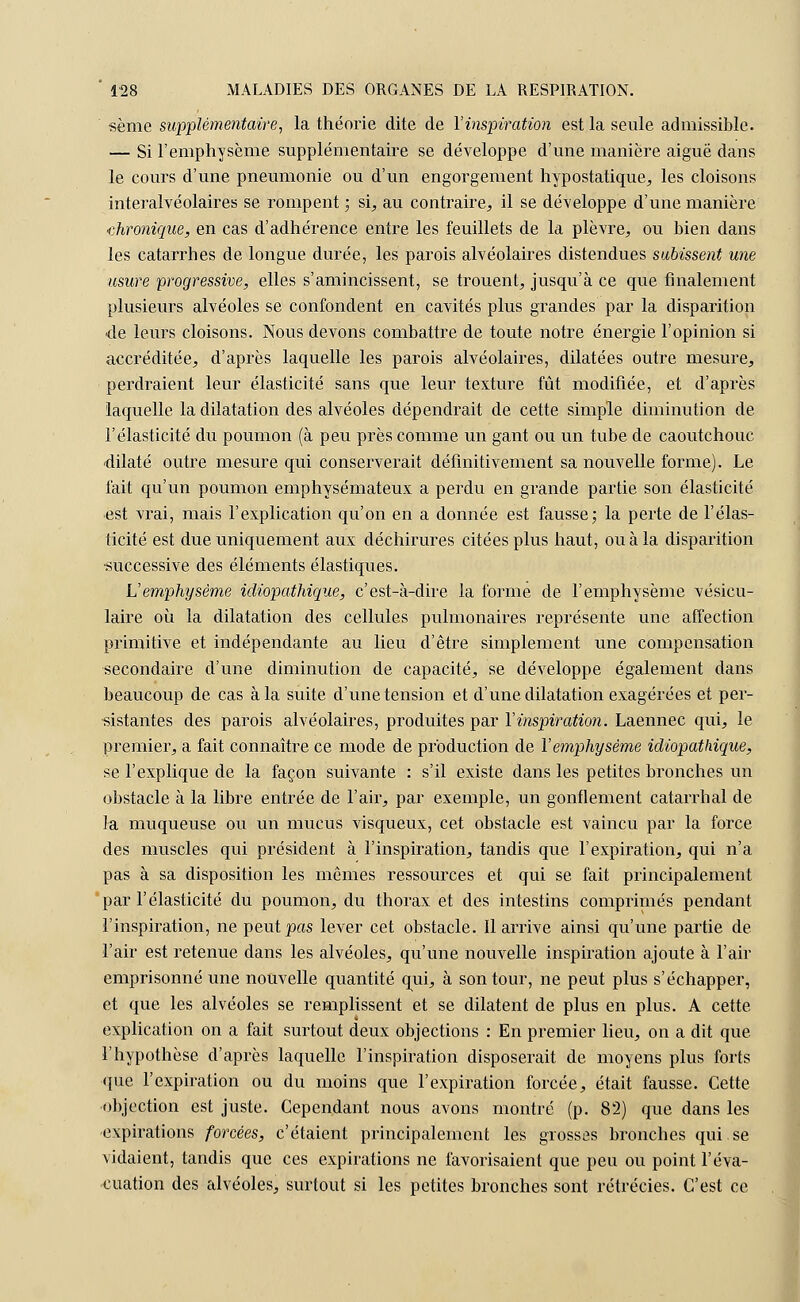 sème supplémentaire, la théorie dite de l'inspiration est la seule admissible. — Si l'emphysème supplémentaire se développe d'une manière aiguë dans le cours d'une pneumonie ou d'un engorgement hypostatique, les cloisons interalvéolaires se rompent ; si, au contraire., il se développe d'une manière chronique, en cas d'adhérence entre les feuillets de la plèvre, ou bien dans les catarrhes de longue durée, les parois alvéolaires distendues subissent une usure 'progressive, elles s'amincissent, se trouent, jusqu'à ce que finalement plusieurs alvéoles se confondent en cavités plus grandes par la disparition ■de leurs cloisons. Nous devons combattre de toute notre énergie l'opinion si accréditée, d'après laquelle les parois alvéolaires, dilatées outre mesure, perdraient leur élasticité sans que leur texture fût modifiée, et d'après laquelle la dilatation des alvéoles dépendrait de cette simple diminution de l'élasticité du poumon (à peu près comme un gant ou un tube de caoutchouc dilaté outre mesure qui conserverait définitivement sa nouvelle forme). Le fait qu'un poumon emphysémateux a perdu en grande partie son élasticité est vrai, mais l'explication qu'on en a donnée est fausse; la perte de l'élas- ticité est due uniquement aux déchirures citées plus haut, ou à la disparition •successive des éléments élastiques. U emphysème idiopathique, c'est-à-dire la forme de l'emphysème vésicu- laire où la dilatation des cellules pulmonaires représente une affection primitive et indépendante au lieu d'être simplement une compensation secondaire d'une diminution de capacité, se développe également dans beaucoup de cas à la suite d'une tension et d'une dilatation exagérées et per- sistantes des parois alvéolaires, produites par Y inspiration. Laennec qui, le premier, a fait connaître ce mode de production de Y emphysème idiopathique, se l'explique de la façon suivante : s'il existe dans les petites bronches un obstacle à la libre entrée de l'air, par exemple, un gonflement catarrhal de la muqueuse ou un mucus visqueux, cet obstacle est vaincu par la force des muscles qui président à l'inspiration, tandis que l'expiration, qui n'a pas à sa disposition les mêmes ressources et qui se fait principalement par l'élasticité du poumon, du thorax et des intestins comprimés pendant l'inspiration, ne peut pas lever cet obstacle. Il arrive ainsi qu'une partie de l'air est retenue dans les alvéoles, qu'une nouvelle inspiration ajoute à l'air emprisonné une nouvelle quantité qui, à son tour, ne peut plus s'échapper, et que les alvéoles se remplissent et se dilatent de plus en plus. A cette explication on a fait surtout deux objections : En premier lieu, on a dit que l'hypothèse d'après laquelle l'inspiration disposerait de moyens plus forts que l'expiration ou du moins que l'expiration forcée, était fausse. Cette objection est juste. Cependant nous avons montré (p. 82) que dans les expirations forcées, c'étaient principalement les grosses bronches qui se vidaient, tandis que ces expirations ne favorisaient que peu ou point l'éva- cuation des alvéoles, surtout si les petites bronches sont rétrécies. C'est ce