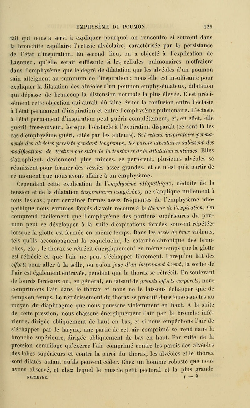 fait qui nous a servi à expliquer pourquoi on rencontre si souvent dans la bronchite capillaire l'ectasie alvéolaire, caractérisée par la persistance de l'état d'inspiration. En second lieu, on a objecté à l'explication de Laennec, qu'elle serait suffisante si les cellules pulmonaires n'offraient dans l'emphysème que le degré de dilatation que les alvéoles d'un poumon sain atteignent au summum de l'inspiration ; mais elle est insuffisante pour expliquer la dilatation des alvéoles d'un poumon emphysémateux, dilatation qui dépasse de beaucoup la distension normale la plus élevée. C'est préci- sément cette objection qui aurait dû faire éviter la confusion entre l'ectasie à l'état permanent d'inspiration et entre l'emphysème pulmonaire. L'ectasie à l'état permanent d'inspiration peut guérir complètement, et, en effet, elle guérit très-souvent, lorsque l'obstacle à l'expiration disparaît (ce sont là les cas d'emphysème guéri, cités par les auteurs). Si l'ectasie inspiratoire perma- nente des alvéoles persiste pendant longtemps, les parois alvéolaires subissent des modifications de texture par suite de la tension et de la dilatation continues. Elles s'atrophient, deviennent plus minces, se perforent, plusieurs alvéoles se réunissent pour former des vessies assez grandes, et ce n'est qu'à partir de ce moment que nous avons affaire à un emphysème. Cependant cette explication de Y emphysème idiopathique, déduite de la tension et de la dilatation inspiratoires exagérées, ne s'applique nullement à tous les cas; pour certaines formes assez fréquentes de l'emphysème idio- pathique nous sommes forcés d'avoir recours à la théorie de l'expiration. On comprend facilement que l'emphysème des portions supérieures du pou- mon peut se développer à la suite d'expirations forcées souvent répétées lorsque la glotte est fermée en même temps. Dans les accès de toux violents, tels qu'ils accompagnent la coqueluche, le catarrhe chronique des bron- ches, etc., le thorax se rétrécit énergiquement en même temps que la glotte est rétrécie et que l'air ne peut s'échapper librement. Lorsqu'on fait des efforts pour aller à la selle, ou qu'on joue d'un instrument à vent, la sortie de l'air est également entravée, pendant que le thorax se rétrécit. En soulevant de lourds fardeaux ou, en général, en faisant de grands efforts corporels, nous comprimons l'air dans le thorax et nous ne le laissons échapper que de temps en temps. Le rétrécissement du thorax se produit dans tous ces actes au moyen du diaphragme que nous poussons violemment en haut. A la suite de cette pression, nous chassons énergiquement l'air par la bronche infé- rieure, dirigée obliquement de haut en bas, et si nous empêchons l'air de s'échapper par le larynx, une partie de cet air comprimé se rend dans la bronche supérieure, dirigée obliquement de bas en haut. Par suite de la pression centrifuge qu'exerce l'air comprimé contre les parois des alvéoles des lobes supérieurs et contre la paroi du thorax, les alvéoles et le thorax sont dilatés autant qu'ils peuvent céder. Chez un homme robuste que nous avons observé, et chez lequel le muscle petit pectoral et la plus grande