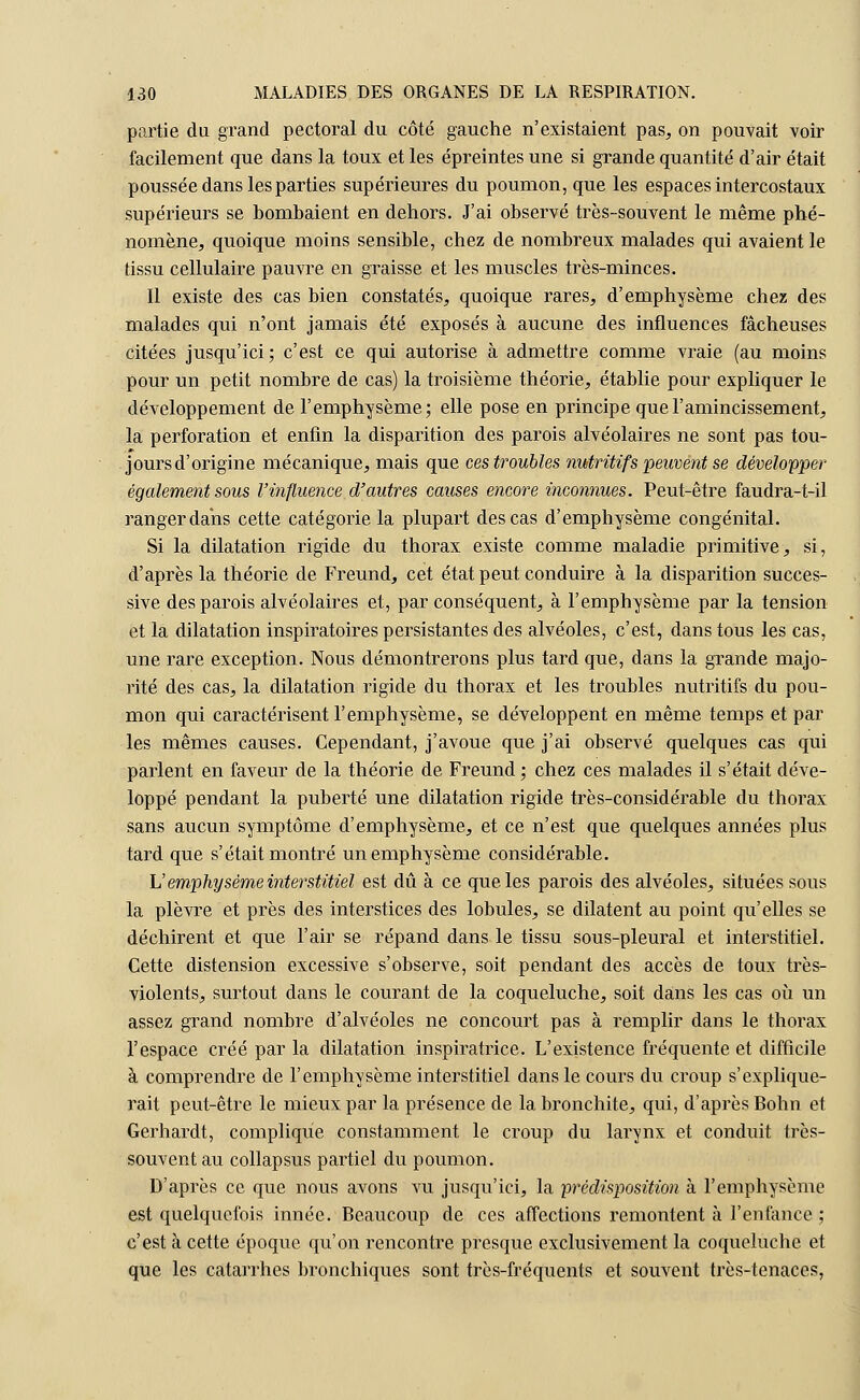 partie du grand pectoral du côté gauche n'existaient pas, on pouvait voir facilement que dans la toux et les épreintes une si grande quantité d'air était poussée dans les parties supérieures du poumon, que les espaces intercostaux supérieurs se bombaient en dehors. J'ai observé très-souvent le même phé- nomène, quoique moins sensible, chez de nombreux malades qui avaient le tissu cellulaire pauvre en graisse et les muscles très-minces. Il existe des cas bien constatés, quoique rares, d'emphysème chez des malades qui n'ont jamais été exposés à aucune des influences fâcheuses citées jusqu'ici; c'est ce qui autorise à admettre comme vraie (au moins pour un petit nombre de cas) la troisième théorie, établie pour expliquer le développement de l'emphysème; elle pose en principe que l'amincissement, la perforation et enfin la disparition des parois alvéolaires ne sont pas tou- jours d'origine mécanique, mais que ces troubles nutritif s peuvent se développer également sous l'influence d'autres causes encore inconnues. Peut-être faudra-t-il ranger dans cette catégorie la plupart des cas d'emphysème congénital. Si la dilatation rigide du thorax existe comme maladie primitive, si, d'après la théorie de Freund, cet état peut conduire à la disparition succes- sive des parois alvéolaires et, par conséquent, à l'emphysème par la tension et la dilatation inspiratoires persistantes des alvéoles, c'est, dans tous les cas, une rare exception. Nous démontrerons plus tard que, dans la grande majo- rité des cas, la dilatation rigide du thorax et les troubles nutritifs du pou- mon qui caractérisent l'emphysème, se développent en même temps et par les mêmes causes. Cependant, j'avoue que j'ai observé quelques cas qui parlent en faveur de la théorie de Freund ; chez ces malades il s'était déve- loppé pendant la puberté une dilatation rigide très-considérable du thorax sans aucun symptôme d'emphysème, et ce n'est que quelques années plus tard que s'était montré un emphysème considérable. h' emphysème interstitiel est dû à ce que les parois des alvéoles, situées sous la plèvre et près des interstices des lobules, se dilatent au point qu'elles se déchirent et que l'air se répand dans le tissu sous-pleural et interstitiel. Cette distension excessive s'observe, soit pendant des accès de toux très- violents, surtout dans le courant de la coqueluche, soit dans les cas où un assez grand nombre d'alvéoles ne concourt pas à remplir dans le thorax l'espace créé par la dilatation inspiratrice. L'existence fréquente et difficile à comprendre de l'emphysème interstitiel dans le cours du croup s'explique- rait peut-être le mieux par la présence de la bronchite, qui, d'après Bohn et Gerhardt, complique constamment le croup du larynx et conduit très- souvent au collapsus partiel du poumon. D'après ce que nous avons vu jusqu'ici, la -prédisposition à l'emphysème est quelquefois innée. Beaucoup de ces affections remontent à l'enfance ; c'est à cette époque qu'on rencontre presque exclusivement la coqueluche et que les catarrhes bronchiques sont très-fréquents et souvent très-tenaces,