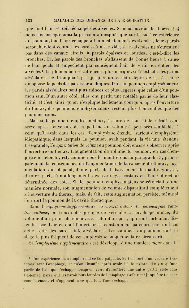que tout l'air se soit échappé des alvéoles. Si nous ouvrons le thorax et sî nous laissons agir ainsi la pression atmosphérique sur la surface extérieure du poumon, tout l'air s'échapperait immédiatement des alvéoles, leurs parois se toucheraient comme les parois d'un sac vide, si les alvéoles ne s'ouvraient pas dans des canaux étroits, à parois épaisses et lourdes, c'est-à-dire les- bronches. Or, les parois des bronches s'affaissent de bonne heure à cause de leur poids et empêchent par conséquent l'air de sortir en entier des alvéoles1. Ce phénomène serait encore plus marqué, si l'élasticité des parois alvéolaires ne triomphait pas jusqu'à un certain degré de la résistance qu'oppose le poids des parois bronchiques. Dans un poumon emphysémateux les parois alvéolaires sont plus minces et plus légères que celles d'un pou- mon sain. D'un autre côté, elles ont perdu une notable partie de leur élas- ticité, et c'est ainsi qu'on s'explique facilement pourquoi, après l'ouverture- du thorax, des poumons emphysémateux restent plus boursouflés que des poumons sains. Mais si. le poumon emphysémateux, à cause de son faible reirait, con- serve après l'ouverture de la poitrine un volume à peu près semblable à celui qu'il avait dans les cas d'emphysème étendu, surtout d'emphysème idiopathique, dans lesquels le poumon avait pendant la vie une étendue très-grande, l'augmentation de volume du poumon doit encore s'observer après l'ouverture du thorax. L'augmentation de volume du poumon, en cas d'em- physème étendu, est, comme nous le montrerons au paragraphe 3, princi- palement la conséquence de l'augmentation de la capacité du thorax, aug- mentation qui dépend, d'une part, de l'abaissement du diaphragme, et,, d'autre part, d'un allongement des cartilages costaux et d'une direction déterminée des côtes. Si le poumon emphysémateux se rétractait d'une manière normale, son augmentation de volume disparaîtrait complètement à l'ouverture du thorax; mais, de fait, cette augmentation persiste, même si l'on sort le poumon de la cavité thoracique. Dans Y emphysème supplémentaire circonscrit autour du parenchyme rata- Une, calleux, on trouve des groupes de vésicules à enveloppe mince, du volume d'un grain de chènevis à celui d'un pois, qui sont fortement dis- tendus par l'air et dont l'intérieur est constamment parcouru par un lacis délié, reste des parois interalvéolaires. Les sommets du poumon sont le siège le plus fréquent de cet emphysème supplémentaire circonscrit. Si l'emphysème supplémentaire s'est développé d'une manière aiguë dans le 1 Une expérience bien simple rend ce fait palpable. Si l'on sort d'un cadavre l'es- tomac avec l'œsophage, et qu'on l'insuffle après avoir lié le pylore, il n'y a qu'une partie de l'air qui s'échappe lorsqu'on cesse d'insuffler, une autre partie reste dans l'estomac, parca que les parois plus lourdes de l'œsophage s'affaissent jusqu'à se toucher complètement et s'opposent à ce que tout l'air s'échappe.