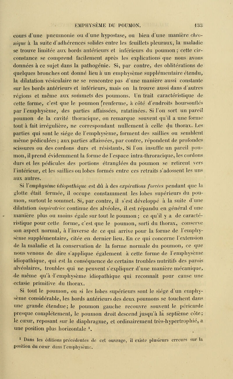 ■cours d'une pneumonie ou d'une hypostase, ou bien d'une manière chro- nique à la suite d'adhérences solides entre les feuillets pleuraux, la maladie se trouve limitée aux bords antérieurs et inférieurs du poumon ; cette cir- constance se comprend facilement après les explications que nous avons données à ce sujet dans la pathogénie. Si, par contre, des oblitérations de quelques bronches ont donné lieu à un emphysème supplémentaire étendu, la dilatation vésiculaire ne se rencontre pas d'une manière aussi constante sur les bords antérieurs et inférieurs, mais on la trouve aussi dans d'autres régions et même aux sommets des poumons. Un trait caractéristique de cette forme, c'est que le poumon [renferme, à côté d'endroits boursouflés par l'emphysème, des parties affaissées, ratatinées. Si l'on sort un pareil poumon de la cavité thoracique, on remarque souvent qu'il a une forme tout à fait irrégulière, ne correspondant nullement à celle du thorax. Les parties qui sont le siège de l'emphysème, forment des saillies ou semblent même pédiculées; aux parties affaissées, par contre, répondent de profondes scissures ou des cordons durs et résistants. Si l'on insuffle un pareil pou- mon, il prend évidemment la forme de l'espace intra-throracique, les cordons durs et les pédicules des portions étranglées du poumon se retirent vers l'intérieur, et les saillies ou lobes formés entre ces retraits s'adossent les uns aux autres. Si Y emphysème idiopathique est dû à des expirations forcées pendant que la glotte était fermée, il occupe constamment les lobes supérieurs du pou- mon, surtout le sommet. Si, par contre, il s'est développé à la suite d'une dilatation inspiratrice continue des alvéoles, il est répandu en général d'une manière plus ou moins égale surtout le poumon; ce qu'il y a de caracté- ristique pour cette forme, c'est que le poumon, sorti du thorax, conserve son aspect normal, à l'inverse de ce qui arrive pour la forme de l'emphy- sème supplémentaire, citée en dernier lieu. En ce qui concerne l'extension de la maladie et la conservation de la forme normale du poumon, ce que nous venons de dire s'applique également à cette forme de l'emphysème idiopathique, qui est la conséquence de certains troubles nutritifs des parois alvéolaires, troubles qui ne peuvent s'expliquer d'une manière mécanique, de même qu'à l'emphysème idiopathique qui reconnaît pour cause une ectasie primitive du thorax. Si tout le poumon, ou si les lobes supérieurs sont le siège d'un emphy- sème considérable, les bords antérieurs des deux poumons se touchent dans une grande étendue; le poumon gauche recouvre souvent le péricarde presque complètement, le poumon droit descend jusqu'à la septième côte; le cœur, reposant sur le diaphragme, et ordinairement très-hypertrophié, a une position plus horizontale '.. 1 Dans les éditions précédentes de cet ouvrage, il existe plusieurs erreurs sur la position du cœur dans l'emphysème.