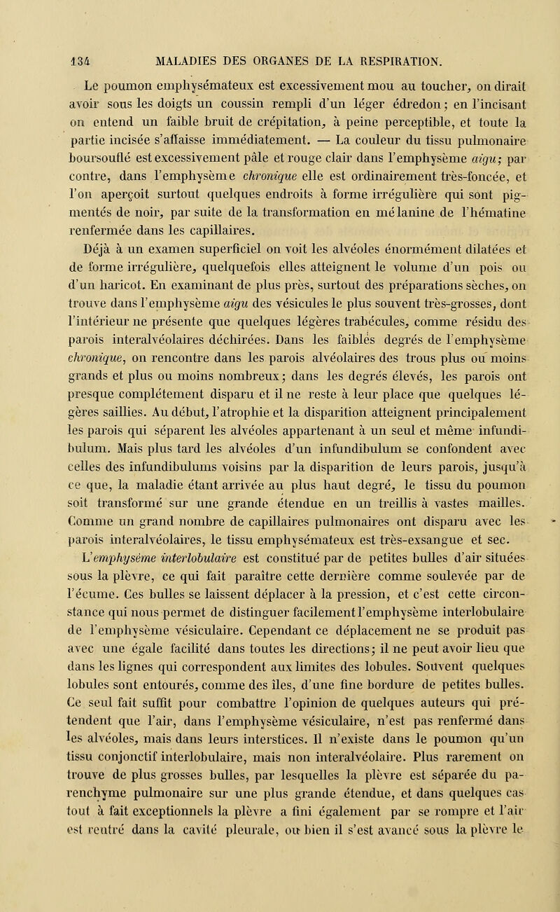 Le poumon emphysémateux est excessivement mou au toucher, on dirait avoir sous les doigts un coussin rempli d'un léger édredon ; en l'incisant on entend un faible bruit de crépitation, à peine perceptible, et toute la partie incisée s'affaisse immédiatement. — La couleur du tissu pulmonaire boursouflé est excessivement pâle et rouge clair dans l'emphysème aigu; par contre, dans l'emphysème chronique elle est ordinairement très-foncée, et l'on aperçoit surtout quelques endroits à forme irrégulière qui sont pig- mentés de noir, par suite de la transformation en mélanine de l'hématine renfermée dans les capillaires. Déjà à un examen superficiel on voit les alvéoles énormément dilatées et de forme irrégulière, quelquefois elles atteignent le volume d'un pois ou d'un haricot. En examinant de plus près, surtout des préparations sèches, on trouve dans l'emphysème aigu des vésicules le plus souvent très-grosses, dont l'intérieur ne présente que quelques légères trabécules, comme résidu des parois interalvéolaires déchirées. Dans les faibles degrés de l'emphysème chronique, on rencontre dans les parois alvéolaires des trous plus ou moins grands et plus ou moins nombreux; dans les degrés élevés, les parois ont presque complètement disparu et il ne reste à leur place que quelques lé- gères saillies. Au début, l'atrophie et la disparition atteignent principalement les parois qui séparent les alvéoles appartenant à un seul et même infundi- bulum. Mais plus tard les alvéoles d'un infundibulum se confondent avec celles des infundibulums voisins par la disparition de leurs parois, jusqu'à ce que, la maladie étant arrivée au plus haut degré, le tissu du poumon soit transformé sur une grande étendue en un treillis à Arastes mailles. Comme un grand nombre de capillaires pulmonaires ont disparu avec les parois interalvéolaires, le tissu emphysémateux est très-exsangue et sec. L'emphysème interlobulaire est constitué par de petites bulles d'air situées sous la plèvre, ce qui fait paraître cette dernière comme soulevée par de l'écume. Ces bulles se laissent déplacer à la pression, et c'est cette circon- stance qui nous permet de distinguer facilement l'emphysème interlobulaire de l'emphysème vésiculaire. Cependant ce déplacement ne se produit pas avec une égale facilité dans toutes les directions; il ne peut avoir lieu que dans les lignes qui correspondent aux limites des lobules. Souvent quelques lobules sont entourés, comme des îles, d'une fine bordure de petites bulles. Ce seul fait suffit pour combattre l'opinion de quelques auteurs qui pré- tendent que l'air, dans l'emphysème vésiculaire, n'est pas renfermé dans les alvéoles, mais dans leurs interstices. Il n'existe dans le poumon qu'un tissu conjonctif interlobulaire, mais non interalvéolaire. Plus rarement on trouve de plus grosses bulles, par lesquelles la plèvre est séparée du pa- renchyme pulmonaire sur une plus grande étendue, et dans quelques cas tout à fait exceptionnels la plèvre a fini également par se rompre et l'air est rentré dans la cavité pleurale, ou bien il s'est avancé sous la plèvre le