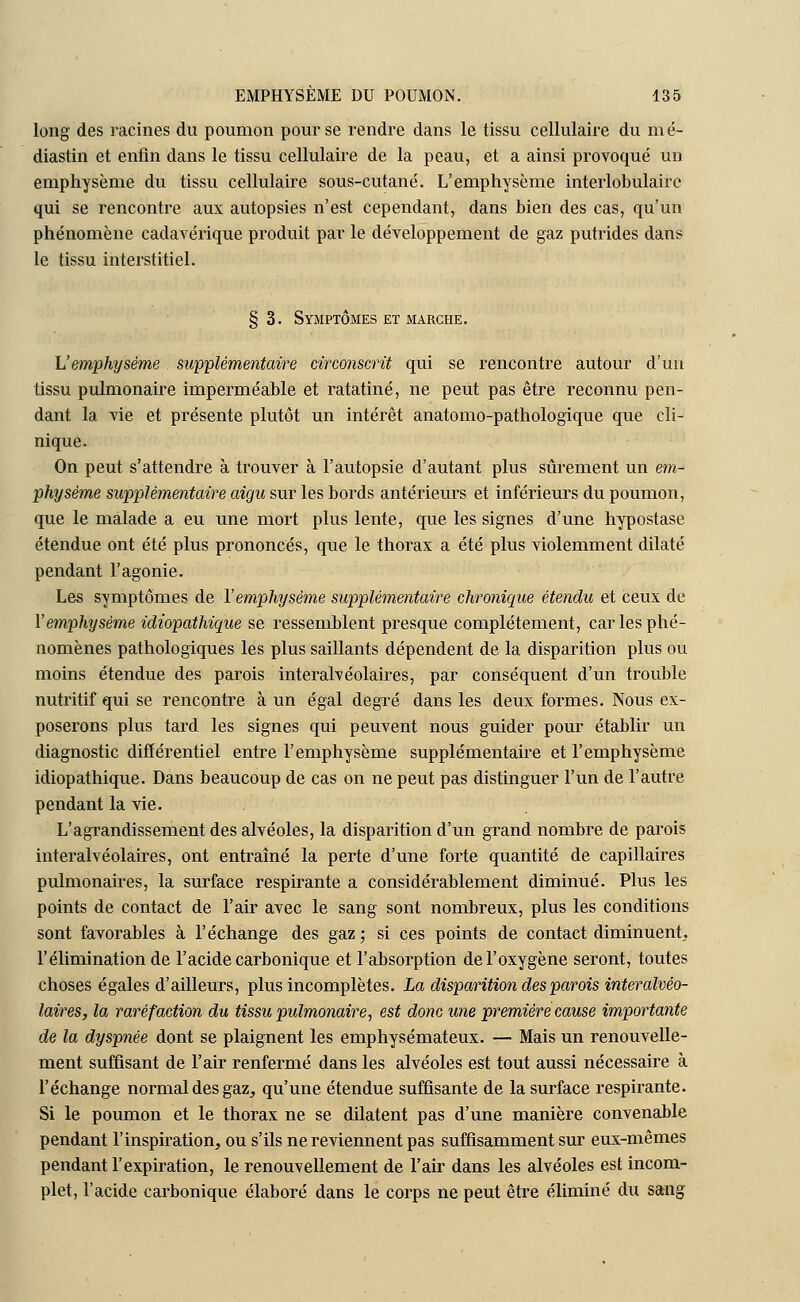 long des racines du poumon pour se rendre dans le tissu cellulaire du mé- diastin et enfin dans le tissu cellulaire de la peau, et a ainsi provoqué un emphysème du tissu cellulaire sous-cutané. L'emphysème interlobulairc qui se rencontre aux autopsies n'est cependant, dans bien des cas, qu'un phénomène cadavérique produit par le développement de gaz putrides dans le tissu interstitiel. §3. Symptômes et marche. L'emphysème supplémentaire circonscrit qui se rencontre autour d'un tissu pulmonaire imperméable et ratatiné, ne peut pas être reconnu pen- dant la vie et présente plutôt un intérêt anatomo-pathologique que cli- nique. On peut s'attendre à trouver à l'autopsie d'autant plus sûrement un em- physème supplémentaire aigu sur les bords antérieurs et inférieurs du poumon, que le malade a eu une mort plus lente, que les signes d'une hypostase étendue ont été plus prononcés, que le thorax a été plus violemment dilaté pendant l'agonie. Les svmptômes de Y emphysème supplémentaire chronique étendu et ceux de Vemphysème idiopathique se ressemblent presque complètement, car les phé- nomènes pathologiques les plus saillants dépendent de la disparition plus ou moins étendue des parois interalvéolaires, par conséquent d'un trouble nutritif qui se rencontre à un égal degré dans les deux formes. Nous ex- poserons plus tard les signes qui peuvent nous guider pour établir un diagnostic différentiel entre l'emphysème supplémentaire et l'emphysème idiopathique. Dans beaucoup de cas on ne peut pas distinguer l'un de l'autre pendant la vie. . L'agrandissement des alvéoles, la disparition d'un grand nombre de parois interalvéolaires, ont entraîné la perte d'une forte quantité de capillaires pulmonaires, la surface respirante a considérablement diminué. Plus les points de contact de l'air avec le sang sont nombreux, plus les conditions sont favorables à l'échange des gaz ; si ces points de contact diminuent, l'élimination de l'acide carbonique et l'absorption de l'oxygène seront, toutes choses égales d'ailleurs, plus incomplètes. La disparition des parois interalvéo- laires, la raréfaction du tissu pulmonaire, est donc une première cause importante de la dyspnée dont se plaignent les emphysémateux. — Mais un renouvelle- ment suffisant de l'air renfermé dans les alvéoles est tout aussi nécessaire à l'échange normal des gaz, qu'une étendue suffisante de la surface respirante. Si le poumon et le thorax ne se dilatent pas d'une manière convenable pendant l'inspiration, ou s'ils ne reviennent pas suffisamment sur eux-mêmes pendant l'expiration, le renouvellement de l'air dans les alvéoles est incom- plet, l'acide carbonique élaboré dans le corps ne peut être éliminé du sang