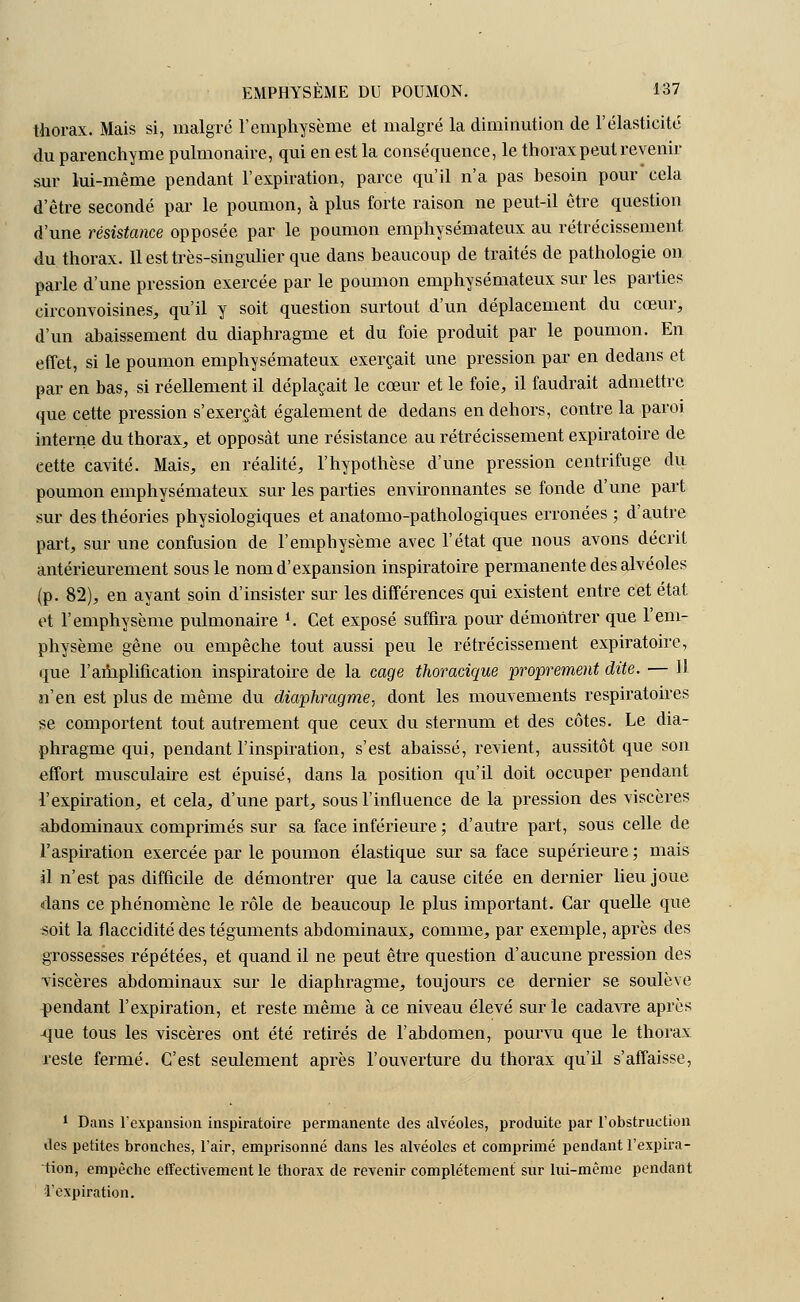 thorax. Mais si, malgré l'emphysème et malgré la diminution de l'élasticité du parenchyme pulmonaire, qui en est la conséquence, le thorax peut revenir sur lui-même pendant l'expiration, parce qu'il n'a pas besoin pour cela d'être secondé par le poumon, à plus forte raison ne peut-il être question d'une résistance opposée par le poumon emphysémateux au rétrécissement du thorax. Il est très-singulier que dans beaucoup de traités de pathologie on parle d'une pression exercée par le poumon emphysémateux sur les parties eirconvoisines, qu'il y soit question surtout d'un déplacement du cœur, d'un abaissement du diaphragme et du foie produit par le poumon. En effet, si le poumon emphysémateux exerçait une pression par en dedans et par en bas, si réellement il déplaçait le cœur et le foie, il faudrait admettre que cette pression s'exerçât également de dedans en dehors, contre la paroi interne du thorax, et opposât une résistance au rétrécissement expiratoire de cette cavité. Mais, en réalité, l'hypothèse d'une pression centrifuge du poumon emphysémateux sur les parties environnantes se fonde d'une part sur des théories physiologiques et anatomo-pathologiques erronées ; d'autre part, sur une confusion de l'emphysème avec l'état que nous avons décrit antérieurement sous le nom d'expansion inspiratoire permanente des alvéoles (p. 82), en ayant soin d'insister sur les différences qui existent entre cet état et l'emphysème pulmonaire *. Cet exposé suffira pour démontrer que l'em- physème gêne ou empêche tout aussi peu le rétrécissement expiratoire, que l'amplification inspiratoire de la cage thoracique proprement dite. — 11 n'en est plus de même du diaphragme, dont les mouvements respiratoires se comportent tout autrement que ceux du sternum et des côtes. Le dia- phragme qui, pendant l'inspiration, s'est abaissé, revient, aussitôt que son effort musculaire est épuisé, dans la position qu'il doit occuper pendant l'expiration, et cela, d'une part, sous l'influence de la pression des viscères abdominaux comprimés sur sa face inférieure ; d'autre part, sous celle de l'aspiration exercée par le poumon élastique sur sa face supérieure ; mais il n'est pas difficile de démontrer que la cause citée en dernier lieu joue dans ce phénomène le rôle de beaucoup le plus important. Car quelle que «oit la flaccidité des téguments abdominaux, comme, par exemple, après des grossesses répétées, et quand il ne peut être question d'aucune pression des viscères abdominaux sur le diaphragme, toujours ce dernier se soulève pendant l'expiration, et reste même à ce niveau élevé sur le cadavre après -que tous les viscères ont été retirés de l'abdomen, pourvu que le thorax reste fermé. C'est seulement après l'ouverture du thorax qu'il s'affaisse, 1 Dans l'expansion inspiratoire permanente des alvéoles, produite par l'obstruction des petites bronches, l'air, emprisonné dans les alvéoles et comprimé pendant l'expira- tion, empêche effectivement le thorax de revenir complètement sur lui-même pendant 'l'expiration.