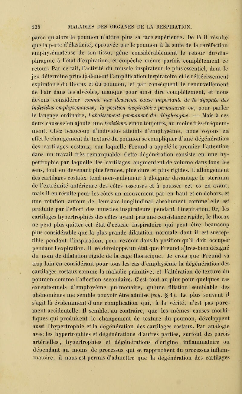 parce qu'alors le poumon n'attire plus sa face supérieure. De là il résulte que la perte d'élasticité, éprouvée par le poumon à la suite de la raréfaction emphysémateuse de son tissu, gêne considérablement le retour du»dia- phragme à l'état d'expiration, et empêche même parfois complètement ce retour. Par ce fait, l'activité du muscle inspirateur le plus essentiel, dont le jeu détermine principalement l'amplification inspiratoire et le rétrécissement expiratoire du thorax et du poumon, et par conséquent le renouvellement de l'air dans les alvéoles, manque pour ainsi dire complètement, et nous devons considérer comme une deuxième cause importante de la dyspnée des individus emphysémateux, la position inspiratoire permanente ou, pour parler le langage ordinaire, Vabaissement permanent du diaphragme. — Mais à ces deux causes s'en ajoute une troisième, sinon toujours> au moins très-fréquem- ment. Chez beaucoup d'individus atteints d'emphysème, nous voyons en effet le changement de texture du poumon se compliquer d'une dégénération des cartilages costaux, sur laquelle Freund a appelé le premier l'attention dans un travail très-remarquable. Cette dégénération consiste en une hy- pertrophie par laquelle les cartilages augmentent de volume dans tous les sens, tout en devenant plus fermes, plus durs et plus rigides. L'allongement des cartilages costaux tend non-seulement à éloigner davantage le sternum de l'extrémité antérieure des côtes osseuses et à pousser cet os en avantr mais il en résulte pour les côtes un mouvement par en haut et en dehors, et une rotation autour de leur axe longitudinal absolument comme elle est produite par l'effort des muscles inspirateurs pendant l'inspiration. Or, les cartilages hypertrophiés des côtes ayant pris une consistance rigide, le thorax ne peut plus quitter cet état d'ectasie inspiratoire qui peut être beaucoup plus considérable que la plus grande dilatation normale dont il est suscep- tible pendant l'inspiration, pour revenir dans la position qu'il doit occuper pendant l'expiration. Il se développe un état que Freund a^très-bien désigné du nom de dilatation rigide de la cage thoracique. Je crois que Freund va trop loin en considérant pour tous les cas d'emphysème la dégénération des cartilages costaux comme la maladie primitive, et l'altération de texture du poumon comme l'affection secondaire. C'est tout au plus pour quelques cas exceptionnels d'emphysème pulmonaire, qu'une filiation semblable des phénomènes me semble pouvoir être admise (voy. § 1). Le plus souvent il s'agit là évidemment d'une complication qui, à la vérité, n'est pas pure- ment accidentelle. Il semble, au contraire, que les mêmes causes morbi- fiques qui produisent le changement de texture du poumon, développent aussi l'hypertrophie et la dégénération des cartilages costaux. Par analogie avec les hypertrophies et dégénérations d'autres parties, surtout des parois artérielles, hypertrophies et dégénérations d'origine inflammatoire ou dépendant au moins de processus qui se rapprochent du processus inflam- matoire, il nous est permis d'admettre que la dégénération des cartilages