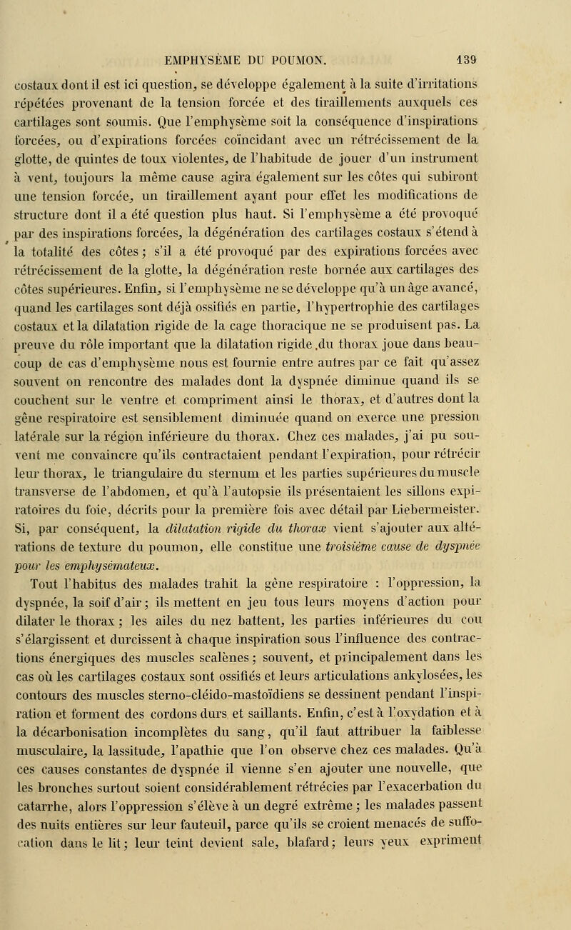 costaux dont il est ici question, se développe également à la suite d'irritations répétées provenant de la tension forcée et des tiraillements auxquels ces cartilages sont soumis. Que l'emphysème soit la conséquence d'inspirations forcées, ou d'expirations forcées coïncidant avec un rétrécissement de la glotte, de quintes de toux violentes, de l'habitude de jouer d'un instrument à vent, toujours la même cause agira également sur les côtes qui subiront une tension forcée, un tiraillement ayant pour effet les modifications de structure dont il a été question plus haut. Si l'emphysème a été provoqué par des inspirations forcées, la dégénération des cartilages costaux s'étend à la totalité des côtes ; s'il a été provoqué par des expirations forcées avec rétrécissement de la glotte, la dégénération reste bornée aux cartilages des côtes supérieures. Enfin, si l'emphysème ne se développe qu'à un âge avancé, quand les cartilages sont déjà ossifiés en partie, l'hypertrophie des cartilages costaux et la dilatation rigide de la cage thoracique ne se produisent pas. La preuve du rôle important que la dilatation rigide .du thorax joue dans beau- coup de cas d'emphysème nous est fournie entre autres par ce fait qu'assez souvent on rencontre des malades dont la dyspnée diminue quand ils se couchent sur le ventre et compriment ainsi le thorax, et d'autres dont la gêne respiratoire est sensiblement diminuée quand on exerce une pression latérale sur la région inférieure du thorax. Chez ces malades, j'ai pu sou- vent me convaincre qu'ils contractaient pendant l'expiration, pour rétrécir leur thorax, le triangulaire du sternum et les parties supérieures du muscle transverse de l'abdomen, et qu'à l'autopsie ils présentaient les sillons expi- ratoires du foie, décrits pour la première fois avec détail par Liebermeister. Si, par conséquent, la dilatation rigide du thorax vient s'ajouter aux alté- rations de texture du poumon, elle constitue une troisième cause de dyspnée pour les emphysémateux. Tout l'habitus des malades trahit la gêne respiratoire : l'oppression, la dyspnée, la soif d'air; ils mettent en jeu tous leurs moyens d'action pour dilater le thorax ; les ailes du nez battent, les parties inférieures du cou s'élargissent et durcissent à chaque inspiration sous l'influence des contrac- tions énergiques des muscles scalènes ; souvent, et principalement dans les cas où les cartilages costaux sont ossifiés et leurs articulations ankylosées, les contours des muscles sterno-cléido-mastoïdiens se dessinent pendant l'inspi- ration et forment des cordons durs et saillants. Enfin, c'est à Toxydation et à la décarbonisation incomplètes du sang, qu'il faut attribuer la faiblesse musculaire, la lassitude, l'apathie que l'on observe chez ces malades. Qu'à ces causes constantes de dyspnée il vienne s'en ajouter une nouvelle, que les bronches surtout soient considérablement rétrécies par l'exacerbation du catarrhe, alors l'oppression s'élève à un degré extrême ; les malades passent des nuits entières sur leur fauteuil, parce qu'ils se croient menacés de suffo- cation dans le lit : leur teint devient sale, blafard ; leurs yeux expriment