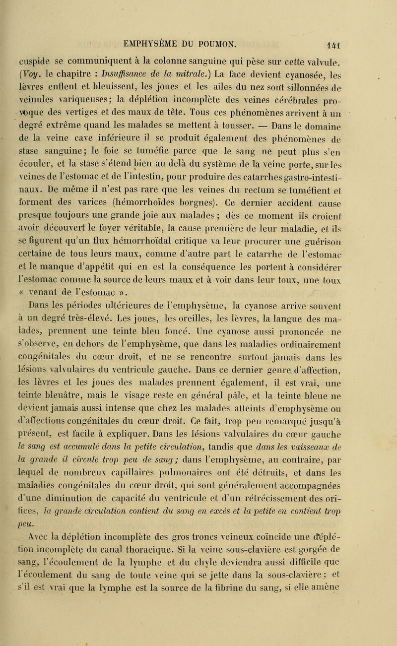 cuspide se communiquent à la colonne sanguine qui pèse sur cette valvule. (Voy. le chapitre : Insuffisance de la mitrale.) La face devient cyanosée, les lèvres enflent et bleuissent, les joues et les ailes du nez sont sillonnées de veinules variqueuses; la déplétion incomplète des veines cérébrales pro- voque des vertiges et des maux de tête. Tous ces phénomènes arrivent à un degré extrême quand les malades se mettent à tousser. — Dans le domaine de la veine cave inférieure il se produit également des phénomènes de stase sanguine; le foie se tuméfie parce que le sang ne peut plus s'en écouler, et la stase s'étend bien au delà du système de la veine porte, sur les veines de l'estomac et de l'intestin, pour produire des catarrhes gastro-intesti- naux. De même il n'est pas rare que les veines du rectum se tuméfient et forment des varices (hémorrhoïdes borgnes). Ce dernier accident cause presque toujours une grande joie aux malades ; dès ce moment ils croient avoir découvert le foyer véritable, la cause première de leur maladie, et ils se figurent qu'un flux hémorrhoïdal critique va leur procurer une guérison certaine de tous leurs maux, comme d'autre part le catarrhe de l'estomac et le manque d'appétit qui en est la conséquence les portent à considérer l'estomac comme la source de leurs maux et à voir dans leur toux, une toux « venant de l'estomac ». Dans les périodes ultérieures de l'emphysème, la cyanose arrive souvent à un degré très-élevé. Les joues, les oreilles, les lèvres, la langue des ma- lades, prennent une teinte bleu foncé. Une cyanose aussi prononcée ne s'observe, en dehors de l'emphysème, que dans les maladies ordinairement congénitales du cœur droit, et ne se rencontre surtout jamais dans les- lésions valvulaires du ventricule gauche. Dans ce dernier genre d'affection, les lèvres et les joues des malades prennent également, il est vrai, une teinte bleuâtre, mais le visage reste en général pâle, et la teinte bleue ne devient jamais aussi intense que chez les malades atteints d'emphysème ou d'affections congénitales du cœur droit. Ce fait, trop peu remarqué jusqu'à présent, est facile à expliquer. Dans les lésions valvulaires du cœur gauche le sang est accumulé clans la petite circulation, tandis que dans les vaisseaux de la grande il circule trop peu de sang ; dans l'emphysème, au contraire, par lequel de nombreux capillaires pulmonaires ont été détruits, et dans les maladies congénitales du cœur droit, qui sont généralement accompagnées d'une diminution de capacité du ventricule et d'un rétrécissement des ori- fices, la grande circulation contient du sang en excès et la petite en contient trop peu. Avec la déplétion incomplète des gros troncs veineux coïncide une d'éplé- tion incomplète du canal thoracique. Si la veine sous-clavière est gorgée de sang, l'écoulement de la lymphe et du chyle deviendra aussi difficile que l'écoulement du sang de toute veine qui se jette dans la sous-clavière; et s'il est vrai que la lymphe est la source de la fibrine du sang, si elle amène