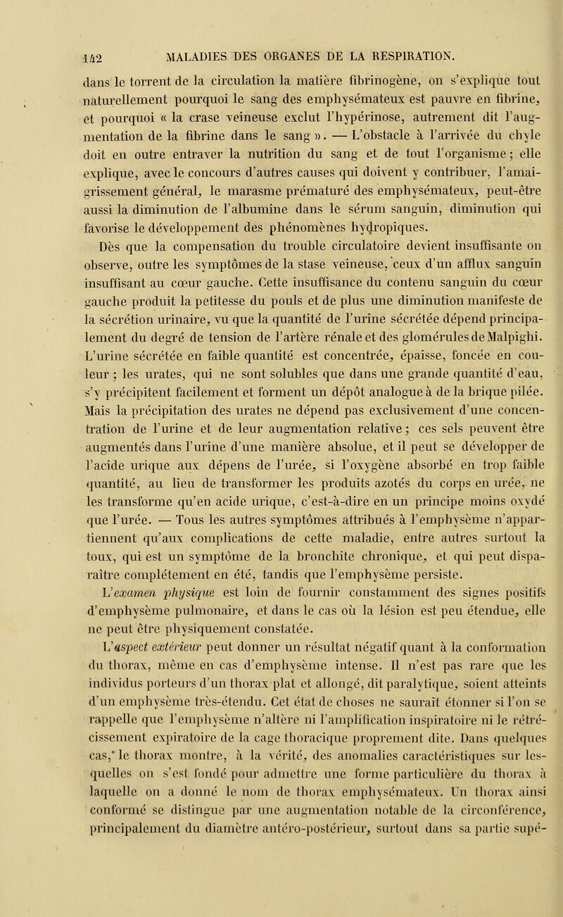 dans le torrent de la circulation la matière fibrinogène, on s'explique tout naturellement pourquoi le sang des emphysémateux est pauvre en fibrine, et pourquoi « la crase veineuse exclut l'hypérinose, autrement dit l'aug- mentation de la fibrine dans le sang ». — L'obstacle à l'arrivée du chyle doit en outre entraver la nutrition du sang et de tout l'organisme; elle explique, avec le concours d'autres causes qui doivent y contribuer, l'amai- grissement général, le marasme prématuré des emphysémateux, peut-être aussi la diminution de l'albumine dans le sérum sanguin, diminution qui favorise le développement des phénomènes hydropiques. Dès que la compensation du trouble circulatoire devient insuffisante on observe, outre les symptômes de la stase veineuse, ceux d'un afflux sanguin insuffisant au cœur gauche. Cette insuffisance du contenu sanguin du cœur gauche produit la petitesse du pouls et de plus une diminution manifeste de la sécrétion urinaire, vu que la quantité de l'urine sécrétée dépend principa- lement du degré de tension de l'artère rénale et des glomérulesdeMalpighi. L'urine sécrétée en faible quantité est concentrée, épaisse, foncée en cou- leur ; les urates, qui ne sont solubles que dans une grande quantité d'eau, s'y précipitent facilement et forment un dépôt analogue à de la brique pilée. Mais la précipitation des urates ne dépend pas exclusivement d'une concen- tration de l'urine et de leur augmentation relative ; ces sels peuvent être augmentés dans l'urine d'une manière absolue, et il peut se développer de l'acide urique aux dépens de l'urée, si l'oxygène absorbé en trop faible quantité, au lieu de transformer les produits azotés du corps en urée,-ne les transforme qu'en acide urique, c'est-à-dire en un principe moins oxydé que l'urée. — Tous les autres symptômes attribués à l'emphysème n'appar- tiennent qu'aux complications de cette maladie, entre autres surtout la toux, qui est un symptôme de la bronchite chronique, et qui peut dispa- raître complètement en été, tandis que l'emphysème persiste. L'examen physique est loin de fournir constamment des signes positifs d'emphysème pulmonaire, et dans le cas où la lésion est peu étendue, elle ne peut être physiquement constatée. L'aspect extérieur peut donner un résultat négatif quant à la conformation du thorax, même en cas d'emphysème intense. Il n'est pas rare que les individus porteurs d'un thorax plat et allongé, dit paralytique, soient atteints d'un emphysème très-étendu. Cet état de choses ne saurait étonner si l'on se rappelle que l'emphysème n'altère ni l'amplification inspiratoire ni le rétré- cissement expiratoire de la cage thoracique proprement dite. Dans quelques cas,' le thorax montre, à la vérité, des anomalies caractéristiques sur les- quelles on s'est fondé pour admettre une forme particulière du thorax à laquelle on a donné le nom de thorax emphysémateux. Un thorax ainsi conformé se distingue par une augmentation notable de la circonférence, principalement du diamètre antéro-postérieur, surtout dans sa partie supé-