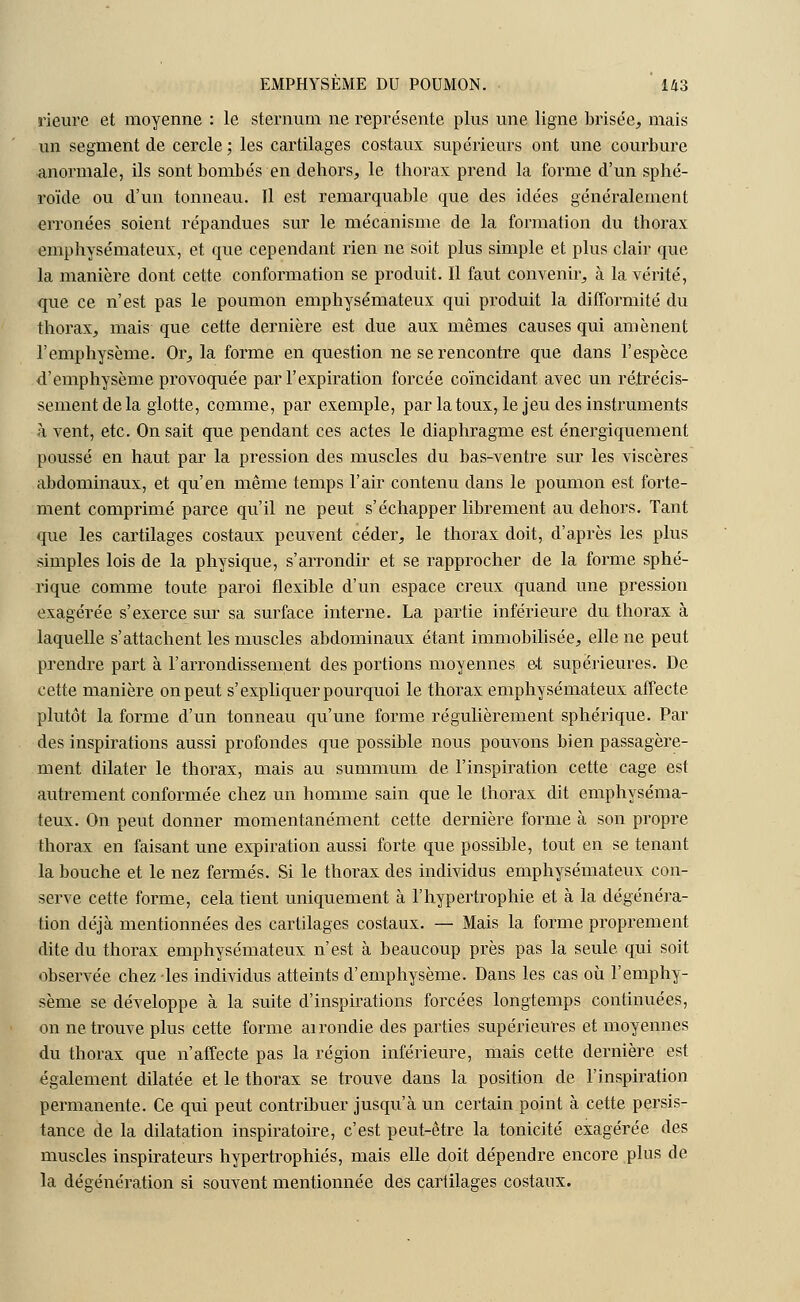 rieure et moyenne : le sternum ne représente plus une ligne brisée, mais un segment de cercle; les cartilages costaux supérieurs ont une courbure anormale, ils sont bombés en dehors, le thorax prend la forme d'un sphé- roïde ou d'un tonneau. Il est remarquable que des idées généralement erronées soient répandues sur le mécanisme de la formation du thorax emphysémateux, et que cependant rien ne soit plus simple et plus clair que la manière dont cette conformation se produit. Il faut convenir, à la vérité, que ce n'est pas le poumon emphysémateux qui produit la difformité du thorax, mais que cette dernière est due aux mêmes causes qui amènent l'emphysème. Or, la forme en question ne se rencontre que dans l'espèce d'emphysème provoquée par l'expiration forcée coïncidant avec un rétrécis- sement de la glotte, comme, par exemple, par la toux, le jeu des instruments à vent, etc. On sait que pendant ces actes le diaphragme est énergiquement poussé en haut par la pression des muscles du bas-ventre sur les viscères abdominaux, et qu'en même temps l'air contenu dans le poumon est forte- ment comprimé parce qu'il ne peut s'échapper librement au dehors. Tant que les cartilages costaux peuvent céder, le thorax doit, d'après les plus simples lois de la physique, s'arrondir et se rapprocher de la forme sphé- rique comme toute paroi flexible d'un espace creux quand une pression exagérée s'exerce sur sa surface interne. La partie inférieure du thorax à laquelle s'attachent les muscles abdominaux étant immobilisée, elle ne peut prendre part à l'arrondissement des portions moyennes et supérieures. De cette manière on peut s'expliquer pourquoi le thorax emphysémateux affecte plutôt la forme d'un tonneau qu'une forme régulièrement sphérique. Par des inspirations aussi profondes que possible nous pouvons bien passagère- ment dilater le thorax, mais au summum de l'inspiration cette cage est autrement conformée chez un homme sain que le thorax dit emphyséma- teux. On peut donner momentanément cette dernière forme à son propre thorax en faisant une expiration aussi forte que possible, tout en se tenant la bouche et le nez fermés. Si le thorax des individus emphysémateux con- serve cette forme, cela tient uniquement à l'hypertrophie et à la dégénéra- tion déjà mentionnées des cartilages costaux. — Mais la forme proprement dite du thorax emphysémateux n'est à beaucoup près pas la seule qui soit observée chez les individus atteints d'emphysème. Dans les cas où l'emphy- sème se développe à la suite d'inspirations forcées longtemps continuées, on ne trouve plus cette forme airondie des parties supérieures et moyennes du thorax que n'affecte pas la région inférieure, mais cette dernière est également dilatée et le thorax se trouve dans la position de l'inspiration permanente. Ce qui peut contribuer jusqu'à un certain point à cette persis- tance de la dilatation inspiratoire, c'est peut-être la tonicité exagérée des muscles inspirateurs hypertrophiés, mais elle doit dépendre encore plus de la dégénération si souvent mentionnée des cartilages costaux.