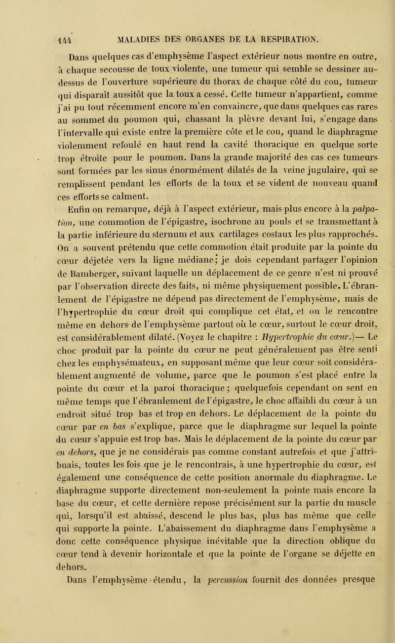 Dans quelques cas d'emphysème l'aspect extérieur nous montre en outre, à chaque secousse de toux violente, une tumeur qui semble se dessiner au- dessus de l'ouverture supérieure du thorax de chaque côté du cou, tumeur qui disparaît aussitôt que la toux a cessé. Cette tumeur n'appartient, comme j'ai pu tout récemment encore m'en convaincre, que dans quelques cas rares au sommet du poumon qui, chassant la plèvre devant lui, s'engage dans l'intervalle qui existe entre la première côte et le cou, quand le diaphragme violemment refoulé en haut rend la cavité thoracique en quelque sorte trop étroite pour le poumon. Dans la grande majorité des cas ces tumeurs sont formées par les sinus énormément dilatés de la veine jugulaire, qui se remplissent pendant les efforts de la toux et se vident de nouveau quand ces efforts se calment. Enfin on remarque, déjà à l'aspect extérieur, mais plus encore à la palpa- tion, une commotion de l'épigastre, isochrone au pouls et se transmettant à la partie inférieure du sternum et aux cartilages costaux les plus rapprochés. On a souvent prétendu que cette commotion était produite par la pointe du cœur déjetée vers la ligne médiane; je dois cependant partager l'opinion de Bamberger, suivant laquelle un déplacement de ce genre n'est ni prouvé par l'observation directe des faits, ni même physiquement possible. L'ébran- lement de l'épigastre ne dépend pas directement de l'emphysème, mais de l'hypertrophie du coeur droit qui complique cet état, et on le rencontre même en dehors- de l'emphysème partout où le cœur, surtout le cœur droit, est considérablement dilaté. (Voyez le chapitre : Hypertrophie du cœur.)— Le choc produit par la pointe du cœur ne peut généralement pas être senti chez les emphysémateux, en supposant même que leur cœur soit considéra- blement augmenté de volume, parce que le poumon s'est placé entre la pointe du cœur et la paroi thoracique ; quelquefois cependant on sent en même temps que l'ébranlement de l'épigastre, le choc affaibli du cœur à un endroit situé trop bas et trop en dehors. Le déplacement de la pointe du cœur par en bas s'explique, parce que le diaphragme sur lequel la pointe du cœur s'appuie est trop bas. Mais le déplacement de la pointe du cœur par en dehors, que je ne considérais pas comme constant autrefois et que j'attrt- buais, toutes les fois que je le rencontrais, à une hypertrophie du cœur, est également une conséquence de cette position anormale du diaphragme. Le diaphragme supporte directement non-seulement la pointe mais encore la base du cœur, et cette dernière repose précisément sur la partie du muscle qui, lorsqu'il est abaissé, descend le plus bas, plus bas même que celle qui supporte la pointe. L'abaissement du diaphragme dans l'emphysème a donc cette conséquence physique inévitable que la direction oblique du cœur tend à devenir horizontale et que la pointe de l'organe se déjette en dehors. Dans l'emphysème ■ étendu, la percussion fournit des données presque