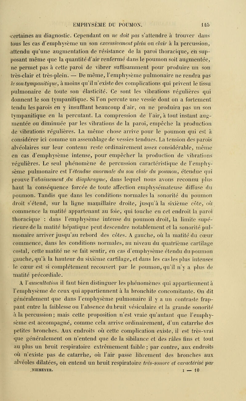 certaines au diagnostic. Cependant on ne doit pas s'attendre à trouver dans tous les cas d'emphysème un son excessivement plein ou clair à la percussion, attendu qu'une augmentation de résistance de la paroi thoracique, eh sup- posant même que la quantité d'air renfermé dans le poumon soit augmentée, ne permet pas à cette paroi de vibrer suffisamment pour produire un son très-clair et très-plein. — De même, l'emphysème pulmonaire ne rendra pas le son tympanitique, à moins qu'il n'existe des complications qui privent le tissu pulmonaire de toute son élasticité. Ce sont les vibrations régulières qui donnent le son tympanitique. Si l'on percute une vessie dont on a fortement tendu les parois en y insufflant beaucoup d'air, on ne produira pas un son tympanitique en la percutant. La compression de l'air, à tout instant aug- mentée ou diminuée par les vibrations de la paroi, empêche la production de vibrations régulières. La même chose arrive pour le poumon qui est à considérer ici comme un assemblage de vessies tendues. La tension des parois alvéolaires sur leur contenu reste ordinairement assez considérable, même en cas d'emphysème intense, pour empêcher la production de vibrations régulières. Le seul phénomène de percussion caractéristique de l'emphy- sème pulmonaire est Y étendue anormale du son clair du poumon, étendue qui prouve Y abaissement .du diaphragme, dans lequel nous avons reconnu plus haut la conséquence forcée de toute affection emphysémateuse diffuse du poumon. Tandis que dans les conditions normales la sonorité du poumon droit s'étend, sur la ligne mamillaire droite, jusqu'à la sixième côte, où commence la matité appartenant au foie, qui touche en cet endroit la paroi thoracique : dans l'emphysème intense du poumon droit, la limite supé- rieure de la matité hépatique peut descendre notablement et la sonorité pul- monaire arriver jusqu'au rebord des côtes. A gauche, où la matité du cœur commence, dans les conditions normales, au niveau du quatrième cartilage costal, cette matité ne se fait sentir, en cas d'emphysème étendu du poumon gauche, qu'à la hauteur du sixième cartilage, et dans les cas les plus intenses le cœur est si complètement recouvert par le poumon, qu'il n'y a plus de matité précordiale. A Y auscultation il faut bien distinguer les phénomènes qui appartiennent à l'emphysème de ceux qui appartiennent à la bronchite concomitante. On dit généralement que dans l'emphysème pulmonaire il y a un contraste frap- pant entre la faiblesse ou l'absence du bruit vésiculaire et la grande sonorité à la percussion; mais cette proposition n'est vraie qu'autant que l'emphy- sème est accompagné, comme cela arrive ordinairement, d'un catarrhe des petites bronches. Aux endroits où cette complication existe, il est très-vrai que généralement on n'entend que de la sibilance et des râles fins et tout au plus un bruit respiratoire extrêmement faible ; par contre, aux endroits où n'existe pas de catarrhe, où l'air passe librement des bronches aux alvéoles dilatées, on entend un bruit respiratoire très-sonore et caractérisé par .NIEMEYER. I — 10
