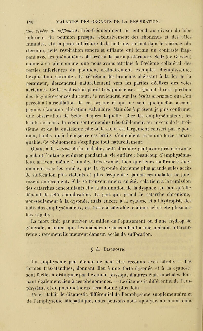 une espèce de sifflement. Très-fréquemment on entend au niveau du lobe inférieur du poumon presque exclusivement des rhonchus et des râles humides, et à la paroi antérieure de la poitrine, surtout dans le voisinage du sternum, cette respiration sonore et sifflante qui forme un contraste frap- pant avec les phénomènes observés à la paroi postérieure. Seitz (de Giessen) donne à ce phénomène que nous avons attribué à l'œdème collatéral des parties inférieures du poumon, ordinairement exemptes d'emphysème, l'explication suivante : La sécrétion des bronches obéissant à la loi de la pesanteur, descendrait naturellement vers les parties déclives des voies aériennes. Cette explication paraît très-judicieuse. — Quand il sera question des dégénérescences du cœur, je reviendrai sur les bruits anormaux que l'on perçoit à l'auscultation de cet organe et qui ne sont quelquefois accom- pagnés d'aucune altération valvulaire. Mais dès à présent je puis confirmer une observation de Seitz, d'après laquelle, chez les emphysémateux, les bruits normaux du cœur sont entendus très-faiblement au niveau de la troi- sième et de la quatrième côte où le cœur est largement couvert par le pou- mon, tandis qu'à l'épigastre ces bruits s'entendent avec une force remar- quable. Ce phénomène s'explique tout naturellement. Quant à la marche de la maladie, cette dernière peut avoir pris naissance pendant l'enfance et durer pendant la vie entière; beaucoup d'emphyséma- teux arrivent même à un âge très-avancé, bien que leurs souffrances aug- mentent avec les années, que la dyspnée devienne plus grande et les accès de suffocation plus violents et plus fréquents ; jamais ces malades ne gué- rissent entièrement. S'ils se trouvent mieux en été, cela tient à la rémission des catarrhes concomitants et à la diminution de la dyspnée, en tant qu'elle dépend de cette complication. La part que prend le catarrhe chronique, non-seulement à la dyspnée, mais encore à la cyanose et à l'hydropisie des individus emphysémateux, est très-considérable, comme cela a été plusieurs fois répété. La mort finit par arriver au milieu de l'épuisement ou d'une hydropisie générale, à moins que les malades ne succombent à une. maladie intercur- rente : rarement ils meurent dans un accès de suffocation. § h. Diagnostic. Un emphysème peu étendu ne peut être reconnu avec sûreté. — Les formes très-étendues, donnant lieu à une forte dyspnée et à la cyanose, sont faciles à distinguer par l'examen physique d'autres états morbides don- nant également lieu à ces phénomènes. — Le diagnostic différentiel de l'em- physème et du pneumothorax sera donné plus loin. Pour établir le diagnostic différentiel de l'emphysème supplémentaire et de l'emphysème idiopathique, nous pouvons nous appuyer, au moins dans