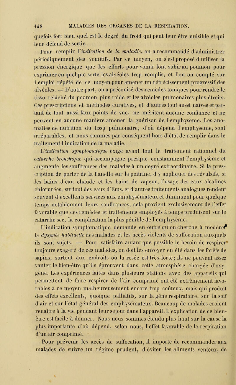 quefois fort bien quel est le degré du froid qui peut leur être nuisible et qui leur défend de sortir. Pour remplir l'indication de la maladie, on a recommandé d'administrer périodiquement des vomitifs. Par ce moyen, on s'est proposé d'utiliser la pression énergique que les efforts pour vomir font subir au poumon pour exprimer en quelque sorte les alvéoles trop remplis, et l'on on compté sur l'emploi répété de ce moyen pour amener un rétrécissement progressif des alvéoles. — D'autre part, on a préconisé des remèdes toniques pour rendre le tissu relâché du poumon plus roide et les alvéoles pulmonaires plus étroits. Ces prescriptions et méthodes curatives, et d'autres tout aussi naïves et par- tant de tout aussi faux points de vue, ne méritent aucune confiance et ne peuvent en aucune manière amener la guérison de l'emphysème. Les ano- malies de nutrition du tissu pulmonaire, d'où dépend l'emphysème, sont irréparables, et nous sommes par conséquent hors d'état de remplir dans le traitement l'indication de la maladie. L'indication symptomatique exige avant tout le traitement rationnel du catarrhe bronchique qui accompagne presque constamment l'emphysème et augmente les souffrances des malades à un degré extraordinaire. Si la pres- cription de porter de la flanelle sur la poitrine, d'y appliquer des révulsifs, si les bains d'eau chaude et les bains de vapeur, l'usage des eaux alcalines chlorurées, surtout des eaux d'Ems, et d'autres traitements analogues rendent souvent d'excellents services aux emphysémateux et diminuent pour quelque temps notablement leurs souffrances, cela provient exclusivement de l'effet favorable que ces remèdes et traitements employés à temps produisent sur le catarrhe sec, la complication la plus pénible de l'emphysème. L'indication symptomatique demande en outre qu'on cherche à modérer* la dyspnée habituelle des malades et les accès violents de suffocation auxquels ils sont sujets. — Pour satisfaire autant que possible le besoin de respirer* toujours exagéré de ces malades, on doit les envoyer en été dans les forêts de sapins, surtout aux endroits où la rosée est très-forte: ils ne peuvent assez vanter le bien-être qu'ils éprouvent dans cette atmosphère chargée d'oxy- gène. Les expériences faites dans plusieurs stations avec des appareils qui permettent de faire respirer de l'air comprimé ont été extrêmement favo- rables à ce moyen malheureusement encore trop coûteux, mais qui produit des. effets excellents, quoique palliatifs, sur la gêne respiratoire, sur la soif d'air et sur l'état général des emphysémateux. Beaucoup de malades croient renaître à la vie pendant leur séjour dans l'appareil. L'explication de ce bien- être est facile à donner. Nous nous sommes étendu plus haut sur la cause la plus importante d'où dépend, selon nous, l'effet favorable de la respiration d'un air comprimé. Pour prévenir les accès de suffocation, il importe de recommander aux malades de suivre un régime prudent, d'éviter les aliments venteux, de