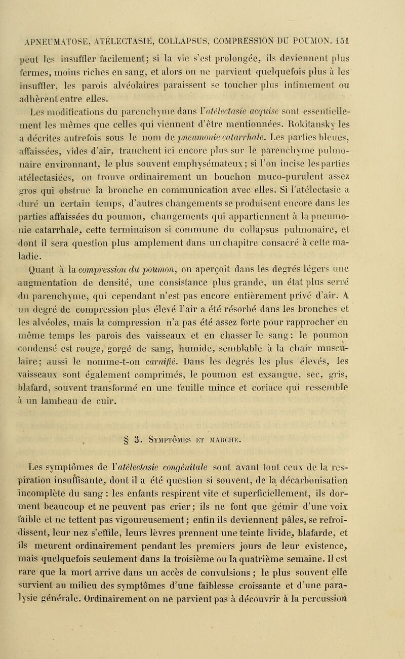 peut les insuffler facilement; si la vie s'est prolongée, ils deviennent plus fermes, moins riches en sang, et alors on ne parvient quelquefois plus à les insuffler, les parois alvéolaires paraissent se toucher plus intimement ou adhèrent entre elles. Les modifications du parenchyme dans Yatélectasie acquise sont essentielle- ment les mêmes que celles qui viennent d'être mentionnées. Rokitansky les a décrites autrefois sous le nom de pneumonie catarrhale. Les parties bleues, affaissées, vides d'air, tranchent ici encore plus sur le parenchyme pulmo- naire environnant, le plus souvent emphysémateux; si l'on incise les parties atélectasiées, on trouve ordinairement un bouchon muco-purulent assez gros qui obstrue la bronche en communication avec elles. Si l'atélectasie a duré un certain temps, d'autres changements se produisent encore dans les parties affaissées du poumon, changements qui appartiennent à la pneumo- nie catarrhale, cette terminaison si commune du collapsus pulmonaire, et dont il sera question plus amplement dans un chapitre consacré à cette ma- ladie. Quant à la compression du poumon, on aperçoit dans les degrés légers une augmentation de densité, une consistance plus grande, un état plus serré du parenchyme, qui cependant n'est pas encore entièrement privé d'air. A un degré de compression plus élevé l'air a été résorbé dans les bronches et les alvéoles, mais la compression n'a pas été assez forte pour rapprocher en même temps les parois des vaisseaux et en chasser le sang : le poumon condensé est rouge, gorgé de sang, humide, semblable à la chair muscu- laire; aussi le nomme-t-on carniflé. Dans les degrés les plus élevés, les vaisseaux sont également comprimés, le poumon est exsangue, sec, gris, blafard, souvent transformé en une feuille mince et coriace qui ressemble h un lambeau de cuir. § 3. Symptômes et marche. Les symptômes de Y atélectasie congénitale sont avant tout ceux de la res- piration insuffisante, dont il a été question si souvent, de la décarbonisation incomplète du sang : les enfants respirent vite et superficiellement, ils dor- ment beaucoup et ne peuvent pas crier; ils ne font que gémir d'une voix faible et ne tettent pas vigoureusement ; enfin ils deviennent pâles, se refroi- dissent, leur nez s'effile, leurs lèvres prennent une teinte livide, blafarde, et ils meurent ordinairement pendant les premiers jours de leur existence, mais quelquefois seulement dans la troisième ou la quatrième semaine. Il est rare que la mort arrive dans un accès de convulsions ; le plus souvent elle survient au milieu des symptômes d'une faiblesse croissante et d'une para- lysie générale. Ordinairement on ne parvient pas à découvrir à la percussion
