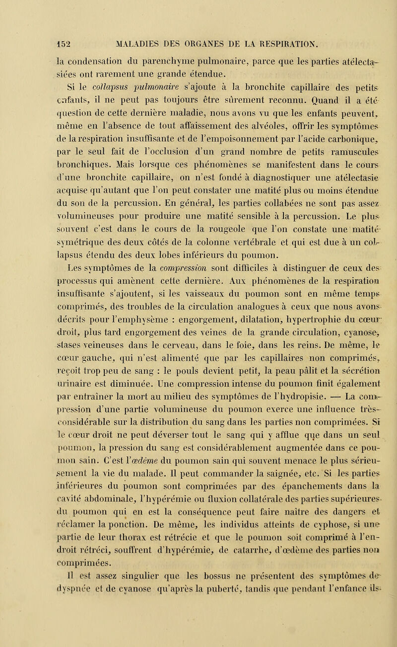 la condensation du parenchyme pulmonaire, parce que les parties atélecta- siées ont rarement une grande étendue. Si le coUapsus pulmonaire s'ajoute à la bronchite capillaire des petits enfants, il ne peut pas toujours être sûrement reconnu. Quand il a été question de cette dernière maladie, nous avons vu que les enfants peuvent» même en l'absence de tout affaissement des alvéoles, offrir les symptômes de la respiration insuffisante et de l'empoisonnement par l'acide carbonique, par le seul fait de l'occlusion d'un grand nombre de petits ramuscules bronchiques. Mais lorsque ces phénomènes se manifestent dans le cours d'une bronchite capillaire, on n'est fondé à diagnostiquer une atélectasie acquise qu'autant que l'on peut constater une matité plus ou moins étendue du son de la percussion. En général, les parties collabées ne sont pas assez volumineuses pour produire une matité sensible à la percussion. Le plus souvent c'est clans le cours de la rougeole que l'on constate une matité symétrique des deux côtés de la colonne vertébrale et qui est due à un col- lapsus étendu des deux lobes inférieurs du poumon. Les symptômes de la compression sont difficiles à distinguer de ceux des processus qui amènent cette dernière. Aux phénomènes de la respiration insuffisante s'ajoutent, si les vaisseaux du poumon sont en même temps comprimés, des troubles de la circulation analogues à ceux que nous avons- décrits pour l'emphysème : engorgement, dilatation, hypertrophie du cœur- droit, plus tard engorgement des veines de la grande circulation, cyanose, stases veineuses dans le cerveau, dans le foie, dans les reins. De même, le cœur gauche, qui n'est alimenté que par les capillaires non comprimés,, reçoit trop peu de sang : le pouls devient petit, la peau pâlit et la sécrétion urinaire est diminuée. Une compression intense du poumon finit également par entraîner la mort au milieu des symptômes de l'hydropisie. — La com- pression d'une partie volumineuse du poumon exerce une influence très- considérable sur la distribution du sang dans les parties non comprimées. Si le cœur droit ne peut déverser tout le sang qui y afflue que dans un seul poumon, la pression du sang est considérablement augmentée dans ce pou- mon sain. C'est l'œdème du poumon sain qui souvent menace le plus sérieu- sement la vie du malade. Il peut commander la saignée, etc. Si les parties inférieures du poumon sont comprimées par des épanchements dans la cavité abdominale, l'hypérémie ou fluxion collatérale des parties supérieures- du poumon qui en est la conséquence peut faire naître des dangers et réclamer la ponction. De même, les individus atteints de cyphose, si une- partie de leur thorax est rétrécie et que le poumon soit comprimé à l'en- droit rétréci, souffrent d'hypérémie, de catarrhe, d'œdème des parties non comprimées. Il est assez singulier que les bossus ne présentent des symptômes de dyspnée et de cyanose qu'après la puberté, tandis que pendant l'enfance ils-