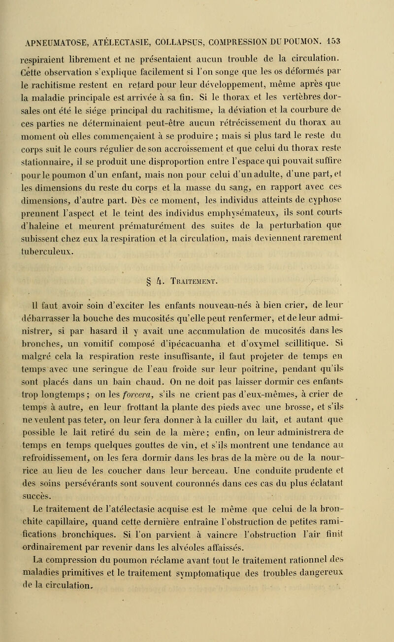 respiraient librement et ne présentaient aucun trouble de la circulation. Cette observation s'explique facilement si l'on songe que les os déformés par le rachitisme restent en retard pour leur développement, même après que la maladie principale est arrivée à sa fin. Si le thorax et les vertèbres dor- sales ont été le siège principal du rachitisme, la déviation et la courbure de ces parties ne déterminaient peut-être aucun rétrécissement du thorax au moment où elles commençaient à se produire ; mais si plus tard le reste du corps suit le cours régulier de son accroissement et que celui du thorax reste stationnaire, il se produit une disproportion entre l'espace qui pouvait suffire pour le poumon d'un enfant, mais non pour celui d'un adulte, d'une part, et les dimensions du reste du corps et la masse du sang, en rapport avec ces dimensions, d'autre part. Dès ce moment, les individus atteints de cyphose prennent l'aspect et le teint des individus emphysémateux, ils sont courts d'haleine et meurent prématurément des suites de la perturbation que subissent chez eux la respiration et la circulation, mais deviennent rarement tuberculeux. § 4. Traitement. Il faut avoir soin d'exciter les enfants nouveau-nés à bien crier, de leur débarrasser la bouche des mucosités qu'elle peut renfermer, et de leur admi- nistrer, si par hasard il y avait une accumulation de mucosités dans les bronches, un vomitif composé d'ipécacuanha et d'oxymel scillitique. Si malgré cela la respiration reste insuffisante, il faut projeter de temps en temps avec une seringue de l'eau froide sur leur poitrine, pendant qu'il? sont placés dans un bain chaud. On ne doit pas laisser dormir ces enfants trop longtemps ; on les forcera, s'ils ne crient pas d'eux-mêmes, à crier de temps à autre, en leur frottant la plante des pieds avec une brosse, et s'ils ne veulent pas teter, on leur fera donner à la cuiller du lait, et autant que possible le lait retiré du sein de la mère ; enfin, on leur administrera de temps en temps quelques gouttes de vin, et s'ils montrent une tendance au refroidissement, on les fera dormir dans les bras de la mère ou de la nour- rice au lieu de les coucher dans leur berceau. Une conduite prudente et des soins persévérants sont souvent couronnés dans ces cas du plus éclatant succès. Le traitement de l'atélectasie acquise est le même que celui de la bron- chite capillaire, quand cette dernière entraîne l'obstruction de petites rami- fications bronchiques. Si l'on parvient à vaincre l'obstruction l'air finit ordinairement par revenir dans les alvéoles affaissés. La compression du poumon réclame avant tout le traitement rationnel des maladies primitives et le traitement symptomatique des troubles dangereux rie la circulation.