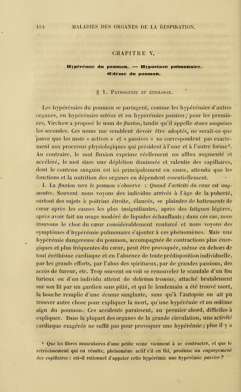 CHAPITRE V. Hypérémie du pounion. — Hypostase pulmonaire. «Edèmc du poumon. § 1. Pathogénie et étiologie. Les hypérémies du poumon se partagent, comme les hypérémies d'autres organes, en hypérémies actives et en hypérémies passives ; pour les premiè- res, Virchowa proposé le nom de fluxion, tandis qu'il appelle stases sanguines les secondes. Ces noms me semblent devoir être adoptés, ne serait-ce que parce que les mots « actives » et « passives » ne correspondent pas exacte- ment aux processus physiologiques qui président à l'une et à l'autre forme1. Au contraire, le mot fluxion exprime réellement un afflux augmenté et accéléré, le mot stase une déplétion diminuée et ralentie des capillaires, dont le contenu sanguin est ici principalement en cause, attendu que les fonctions et la nutrition des organes en dépendent essentiellement. I. La fluxion vers le poumon s'observe : Quand l'activité du cœur est aug- mentée. Souvent nous voyons des individus arrivés à l'âge de la puberté, surtout des sujets à poitrine étroite, élancés, se plaindre de battements de cœur après les causes les plus insignifiantes, après des fatigues légères, après avoir fait un usage modéré de liquides échauffants ; dans ces cas, nous trouvons le choc du cœur considérablement renforcé et nous voyons des symptômes d'hypérémie pulmonaire s'ajouter à ces phénomènes. Mais une hypérémie dangereuse du poumon, accompagnée de contractions plus éner- giques et plus fréquentes du cœur, peut être provoquée, même en dehors de tout éréthisme cardiaque et en l'absence de toute prédisposition individuelle, par les grands efforts, par l'abus des spiritueux, par de grandes passions, des accès de fureur, etc. Trop souvent on voit se renouveler le scandale d'un fou furieux ou d'un individu atteint de delirium tremens, attaché brutalement sur son lit par un gardien sans pitié, et qui le lendemain a été trouvé mort, la bouche remplie d'une écume sanglante, sans qu'à l'autopsie on ait pu trouver autre chose pour expliquer la mort, qu'une hypérémie et un œdème aigu du poumon. Ces accidents paraissent, au premier abord, difficiles à expliquer. Dans la plupart des organes de la grande circulation, une activité cardiaque exagérée ne suffit pas pour provoquer une hypérémie ; plus il y a 1 Que les fibres musculaires d'une petite veine viennent à se contracter, et que le rétrécissement qui en résulte, phénomène actif s'il en fût, produise un engorgement des capillaires : est-il rationnel d'appeler cette hypérémie une hypérémie passive ?