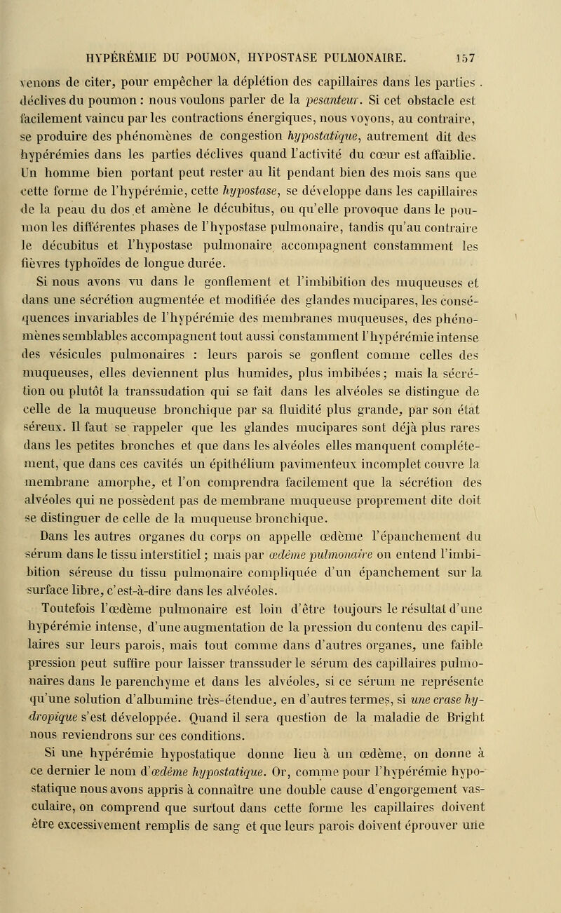 venons de citer, pour empêcher la déplétion des capillaires dans les parties . déclives du poumon : nous voulons parler de la pesanteur. Si cet obstacle est facilement vaincu par les contractions énergiques, nous voyons, au contraire, se produire des phénomènes de congestion hypostatique, autrement dit des hypérémies dans les parties déclives quand l'activité du cœur est affaiblie. Un homme bien portant peut rester au lit pendant bien des mois sans que cette forme de l'hypérémie, cette hypostase, se développe dans les capillaires de la peau du dos et amène le décubitus, ou qu'elle provoque dans le pou- mon les différentes phases de l'hypostase pulmonaire, tandis qu'au contraire le décubitus et l'hypostase pulmonaire accompagnent constamment les fièvres typhoïdes de longue durée. Si nous avons vu dans le gonflement et l'imbibition des muqueuses et dans une sécrétion augmentée et modifiée des glandes mucipares, les consé- quences invariables de l'hypérémie des membranes muqueuses, des phéno- mènes semblables accompagnent tout aussi constamment l'hypérémie intense des vésicules pulmonaires : leurs parois se gonflent comme celles des muqueuses, elles deviennent plus humides, plus imbibées; mais la sécré- tion ou plutôt la transsudation qui se fait dans les alvéoles se distingue de celle de la muqueuse bronchique par sa fluidité plus grande, par son état séreux. Il faut se rappeler que les glandes mucipares sont déjà plus rares dans les petites bronches et que dans les alvéoles elles manquent complète- ment, que dans ces cavités un épithélium pavimenteux incomplet couvre la membrane amorphe, et l'on comprendra facilement que la sécrétion des alvéoles qui ne possèdent pas de membrane muqueuse proprement dite doit se distinguer de celle de la muqueuse bronchique. Dans les autres organes du corps on appelle œdème l'épanchement du sérum dans le tissu interstitiel ; mais par œdème pulmonaire on entend l'imbi- bition séreuse du tissu pulmonaire compliquée d'un épanchement sur la surface libre, c'est-à-dire dans les alvéoles. Toutefois l'œdème pulmonaire est loin d'être toujours le résultat d'une hypérémie intense, d'une augmentation de la pression du contenu des capil- laires sur leurs parois, mais tout comme dans d'autres organes, une faible pression peut suffire pour laisser transsuder le sérum des capillaires pulmo- naires dans le parenchyme et dans les alvéoles, si ce sérum ne représente qu'une solution d'albumine très-étendue, en d'autres termes, si une crase hy- dropique s'est développée. Quand il sera question de la maladie de Bright nous reviendrons sur ces conditions. Si une hypérémie hypostatique donne lieu à un œdème, on donne à ce dernier le nom & œdème hypostatique. Or, comme pour l'hypérémie hypo- statique nous avons appris à connaître une double cause d'engorgement vas- culaire, on comprend que surtout dans cette forme les capillaires doivent être excessivement remplis de sang et que leurs parois doivent éprouver une
