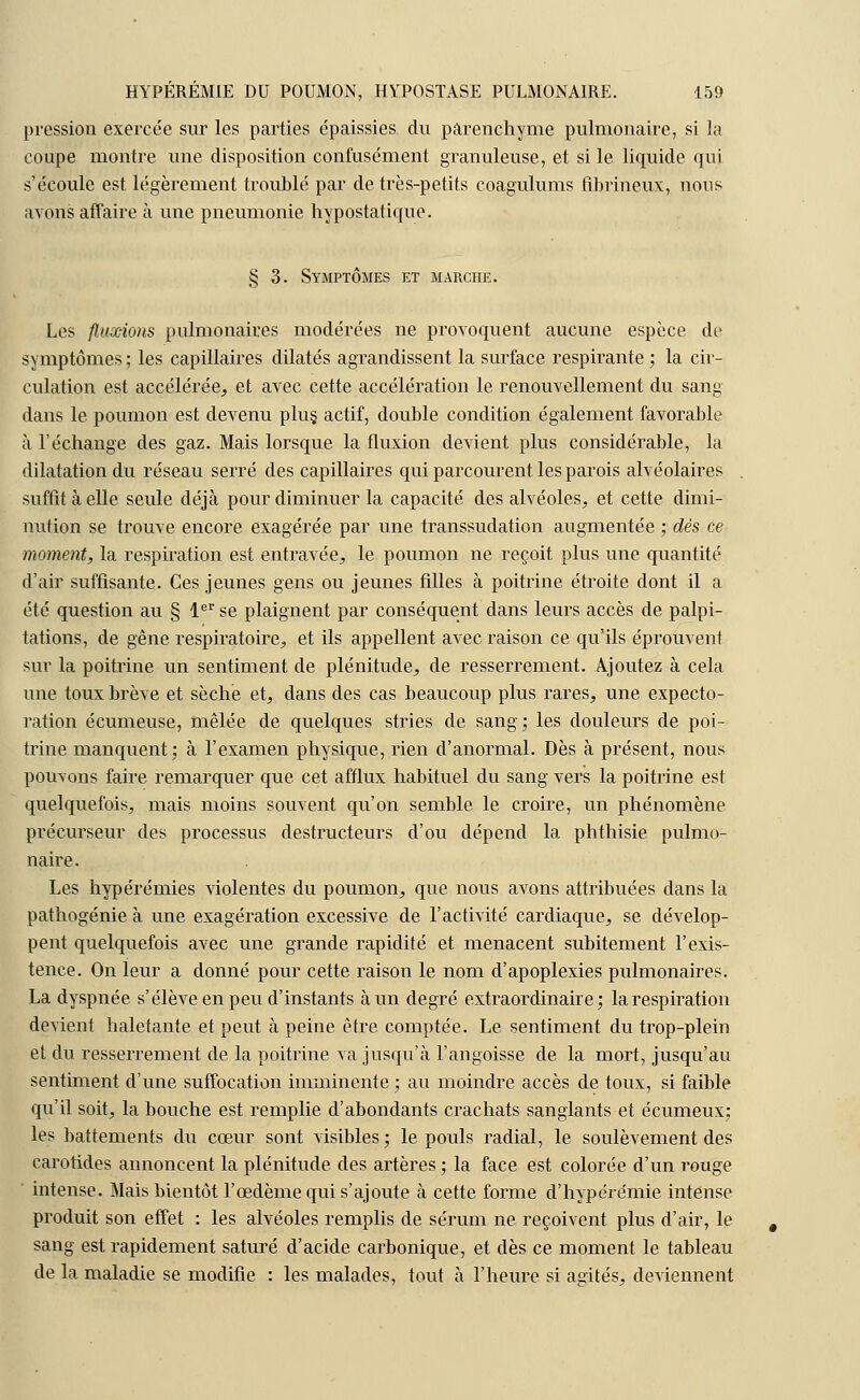 pression exercée sur les parties épaissies du parenchyme pulmonaire, si la coupe montre une disposition confusément granuleuse, et si le liquide qui s'écoule est légèrement troublé par de très-petits coagulums fibrineux, nous avons affaire à une pneumonie hypostatique. § 3. Symptômes et marche. Les fluxions pulmonaires modérées ne provoquent aucune espèce de symptômes ; les capillaires dilatés agrandissent la surface respirante ; la cir- culation est accélérée, et avec cette accélération le renouvellement du sang dans le poumon est devenu plus, actif, double condition également favorable à l'échange des gaz. Mais lorsque la fluxion devient plus considérable, la dilatation du réseau serré des capillaires qui parcourent les parois alvéolaires suffit à elle seule déjà pour diminuer la capacité des alvéoles, et cette dimi- nution se trouve encore exagérée par une transsudation augmentée ; dès ce moment, la respiration est entravée, le poumon ne reçoit plus une quantité d'air suffisante. Ces jeunes gens ou jeunes filles à poitrine étroite dont il a été question au § 1er se plaignent par conséquent dans leurs accès de palpi- tations, de gêne respiratoire, et ils appellent avec raison ce qu'ils éprouvent sur la poitrine un sentiment de plénitude, de resserrement. Ajoutez à cela une toux brève et sèche et, dans des cas beaucoup plus rares, une expecto- ration écumeuse, mêlée de quelques stries de sang; les douleurs de poi- trine manquent; à l'examen physique, rien d'anormal. Dès à présent, nous pouvons faire remarquer que cet afflux habituel du sang vers la poitrine est quelquefois, mais moins souvent qu'on semble le croire, un phénomène précurseur des processus destructeurs d'où dépend la phthisie pulmo- naire. Les hypérémies violentes du poumon, que nous avons attribuées dans la pathogénie à une exagération excessive de l'activité cardiaque, se dévelop- pent quelquefois avec une grande rapidité et menacent subitement l'exis- tence. On leur a donné pour cette raison le nom d'apoplexies pulmonaires. La dyspnée s'élève en peu d'instants à un degré extraordinaire; la respiration devient haletante et peut à peine être comptée. Le sentiment du trop-plein et du resserrement de la poitrine va jusqu'à l'angoisse de la mort, jusqu'au sentiment d'une suffocation imminente ; au moindre accès de toux, si faible qu'il soit, la bouche est remplie d'abondants crachats sanglants et écumeux; les battements du cœur sont visibles ; le pouls radial, le soulèvement des carotides annoncent la plénitude des artères ; la face est colorée d'un rouge intense. Mais bientôt l'œdème qui s'ajoute à cette forme d'hypcrémie intense produit son effet : les alvéoles remplis de sérum ne reçoivent plus d'air, le sang est rapidement saturé d'acide carbonique, et dès ce moment le tableau de la maladie se modifie : les malades, tout à l'heure si agités, deviennent