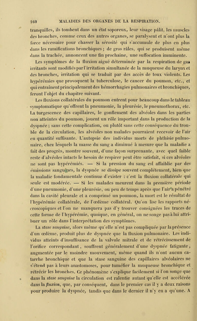 tranquilles,, ils tombent dans un état soporeux, leur visage pâlit, les muscles des bronches, comme, ceux des autres organes, se paralysent et n'ont plus la force nécessaire pour chasser la sérosité qui s'accumule de plus en plus dans les ramifications bronchiques ; de gros râles, qui se produisent même dans la trachée, annoncent une fin prochaine, une suffocation imminente. Les symptômes de la fluxion aiguë déterminée par la respiration de ga» irritants sont modifiés par l'irritation simultanée de la muqueuse du larynx et des bronches, irritation qui se traduit par des accès de toux violents. Les hypérémies que provoquent la tuberculose, le cancer du poumon, etc., et qui entraînent principalement des hémorrhagies pulmonaires et bronchiques, feront l'objet du chapitre suivant. Les fluxions collatérales du poumon entrent pour beaucoup dans le tableau symptomatique qu'offrent la pneumonie, la pleurésie, le pneumothorax, etc. La turgescence des capillaires, le gonflement des alvéoles dans les parties non atteintes du poumon, jouent un rôle important dans la production de la dyspnée ; sans cette complication, ou plutôt sans cette conséquence du trou- ble de la circulation, les alvéoles non malades pourraient recevoir de l'air en quantité suffisante. L'autopsie des individus morts de phthisie pulmo- naire, chez lesquels la masse du sang a diminué à mesure que la maladie a fait des progrès, montre souvent, d'une façon surprenante, avec quel faible reste d'alvéoles intacts le besoin de respirer peut être satisfait, si ces alvéoles ne sont pas hypérémies. — Si la pression du sang est affaiblie par des émissions sangu:nes, la dyspnée se dissipe souvent complètement, bien que la maladie fondamentale continue d'exister : c'est la fluxion collatérale qui seule est modérée. — Si les malades meurent dans la première période d'une pneumonie, d'une pleurésie, ou peu de temps après que l'air a pénétré dans la cavité pleurale et a comprimé un poumon, la mort est le résultat de l'hypérémie collatérale, de l'œdème collatéral. Qu'on lise les rapports né- croscopiques et l'on ne manquera pas d'y trouver consignées les traces de cette forme de l'hypérémie, quoique, en général, on ne songe pas à lui attri- buer un rôle dans l'interprétation des symptômes. La stase sanguine, alors même qu'elle n'est pas compliquée par la présence d'un œdème, produit plus de dyspnée que la fluxion pulmonaire. Les indi- vidus atteints d'insuffisance de la valvule mitrale et de rétrécissement de l'orifice correspondant, souffrent généralement d'une dyspnée fatigante, augmentée par le moindre mouvement, même quand ils n'ont aucun ca- tarrhe bronchique et que la stase sanguine des capillaires alvéolaires ne s'étend pas à leurs anastomoses, pour tuméfier la muqueuse bronchique et rétrécir les bronches. Ce phénomène s'explique facilement si l'on songe que dans la stase sanguine la circulation est ralentie autant qu'elle est accélérée dans la fluxion, que, par conséquent, dans le premier cas il y a deux raisons pour produire la dyspnée, tandis que dans le dernier il n'y en a qu'une. A