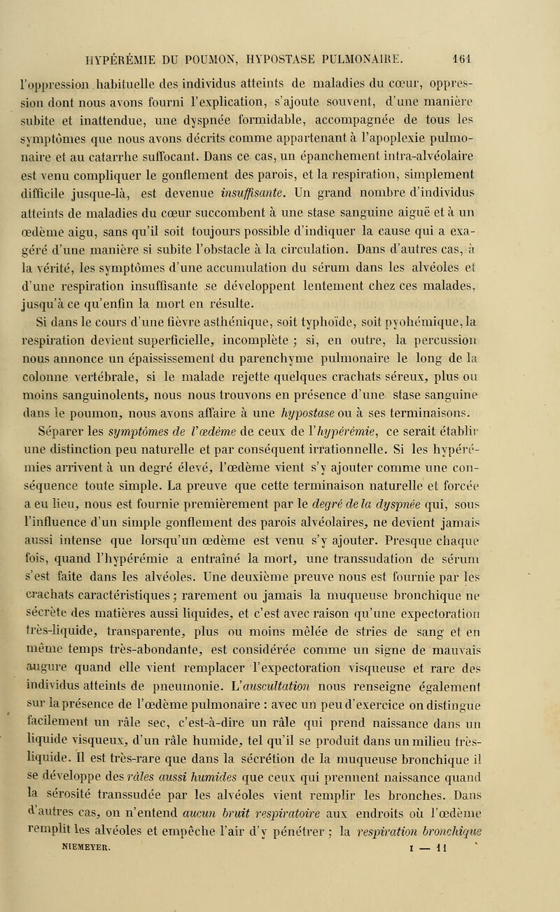 l'oppression.habituelle des individus atteints de maladies du cœur, oppres- sion dont nous avons fourni l'explication, s'ajoute souvent, d'une manière subite et inattendue, une dyspnée formidable, accompagnée de tous les symptômes que nous avons décrits comme appartenant à l'apoplexie pulmo- naire et au catarrhe suffocant. Dans ce cas, un épanchement intra-alvéolaire est venu compliquer le gonflement des parois, et la respiration, simplement difficile jusque-là, est devenue insuffisante. Un grand nombre d'individus atteints de maladies du cœur succombent à une stase sanguine aiguë et à un œdème aigu, sans qu'il soit toujours possible d'indiquer la cause qui a exa- géré d'une manière si subite l'obstacle à la circulation. Dans d'autres cas, à la vérité, les symptômes d'une accumulation du sérum dans les alvéoles et d'une respiration insuffisante se développent lentement chez ces malades, jusqu'à ce qu'enfin la mort en résulte. Si dans le cours d'une fièvre asthénique, soit typhoïde, soit pyohémique, la respiration devient superficielle, incomplète ; si, en outre, la percussion nous annonce un épaississement du parenchyme pulmonaire le long de la colonne vertébrale, si le malade rejette quelques crachats séreux, plus ou moins sanguinolents, nous nous trouvons en présence d'une stase sanguine dans le poumon, nous avons affaire à une hypostase ou à ses terminaisons. Séparer les symptômes de l'œdème de ceux de Yhypérémie, ce serait établir une distinction peu naturelle et par conséquent irrationnelle. Si les hypéré- mies arrivent à un degré élevé, l'œdème vient s'y ajouter comme une con- séquence toute simple. La preuve que cette terminaison naturelle et forcée a eu lieu, nous est fournie premièrement par le degré de la dyspnée qui, sous l'influence d'un simple gonflement des parois alvéolaires, ne devient jamais aussi intense que lorsqu'un œdème est venu s'y ajouter. Presque chaque fois, quand l'hypérémie a entraîné la mort, une transsudation de sérum s'est faite dans les alvéoles. Une deuxième preuve nous est fournie par les crachats caractéristiques ; rarement ou jamais la muqueuse bronchique ne sécrète des matières aussi liquides, et c'est avec raison qu'une expectoration très-liquide, transparente, plus ou moins mêlée de stries de sang et en même temps très-abondante, est considérée comme un signe de mauvais augure quand elle vient remplacer l'expectoration visqueuse et rare des individus atteints de pneumonie. L'auscultation nous renseigne également sur la présence de l'œdème pulmonaire : avec un peu d'exercice on distingue facilement un râle sec, c'est-à-dire un râle qui prend naissance dans un liquide visqueux, d'un râle humide, tel qu'il se produit dans un milieu très- liquide. Il est très-rare que dans la sécrétion de la muqueuse bronchique il se développe des râles aussi humides que ceux qui prennent naissance quand la sérosité transsudée par les alvéoles vient remplir les bronches. Dans d'autres cas, on n'entend aucun bruit respiratoire aux endroits où l'œdème remplit les alvéoles et empêche l'air d'y pénétrer : la respiration bronchique NIEMEYER. I — H