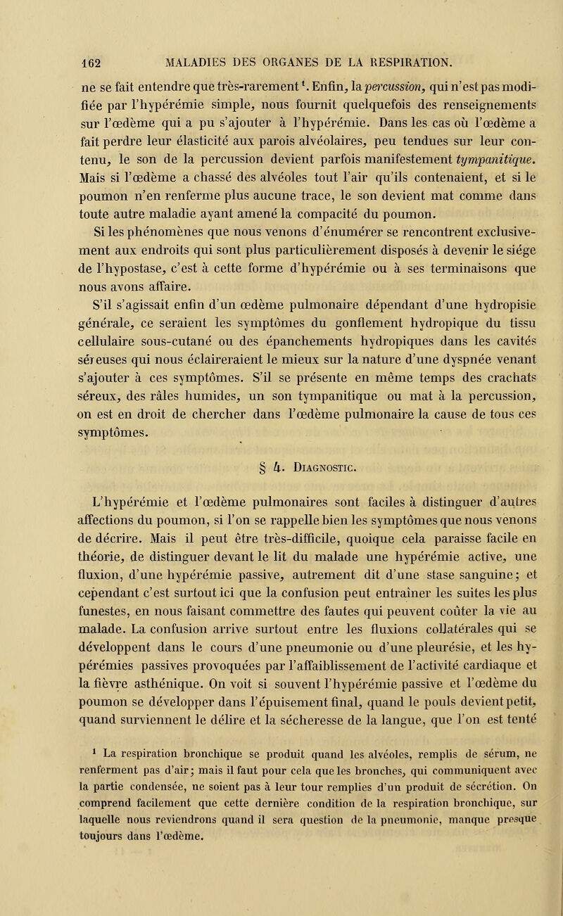 ne se fait entendre que très-rarementl. Enfin, la percussion, qui n'est pas modi- fiée par l'hypérémie simple, nous fournit quelquefois des renseignements sur l'œdème qui a pu s'ajouter à l'hypérémie. Dans les cas où l'œdème a fait perdre leur élasticité aux parois alvéolaires, peu tendues sur leur con- tenu, le son de la percussion devient parfois manifestement tympanitique. Mais si l'œdème a chassé des alvéoles tout l'air qu'ils contenaient, et si le poumon n'en renferme plus aucune trace, le son devient mat comme dans toute autre maladie ayant amené la compacité du poumon. Si les phénomènes que nous venons d'énumérer se rencontrent exclusive- ment aux endroits qui sont plus particulièrement disposés à devenir le siège de l'hypostase, c'est à cette forme d'hypérémie ou à ses terminaisons que nous avons affaire. S'il s'agissait enfin d'un œdème pulmonaire dépendant d'une hydropisie générale, ce seraient les symptômes du gonflement hydropique du tissu cellulaire sous-cutané ou des épanchements hydropiques dans les cavités séreuses qui nous éclaireraient le mieux sur la nature d'une dyspnée venant s'ajouter à ces symptômes. S'il se présente en même temps des crachats séreux, des râles humides, un son tympanitique ou mat à la percussion, on est en droit de chercher dans l'œdème pulmonaire la cause de tous ces symptômes. § 4. Diagnostic. L'hypérémie et l'œdème pulmonaires sont faciles à distinguer d'autres affections du poumon, si l'on se rappelle bien les symptômes que nous venons de décrire. Mais il peut être très-difficile, quoique cela paraisse facile en théorie, de distinguer devant le lit du malade une hypérémie active, une fluxion, d'une hypérémie passive, autrement dit d'une stase sanguine; et cependant c'est surtout ici que la confusion peut entraîner les suites les plus funestes, en nous faisant commettre des fautes qui peuvent coûter la vie au malade. La confusion arrive surtout entre les fluxions collatérales qui se développent dans le cours d'une pneumonie ou d'une pleurésie, et les hy- pérémies passives provoquées par l'affaiblissement de l'activité cardiaque et la fièvre asthénique. On voit si souvent l'hypérémie passive et l'œdème du poumon se développer dans l'épuisement final, quand le pouls devient petit, quand surviennent le délire et la sécheresse de la langue, que l'on est tenté 1 La respiration bronchique se produit quand les alvéoles, remplis de sérum, ne renferment pas d'air; mais il faut pour cela que les bronches, qui communiquent avec la partie condensée, ne soient pas à leur tour remplies d'un produit de sécrétion. On comprend facilement que cette dernière condition de la respiration bronchique, sur laquelle nous reviendrons quand il sera question de la pneumonie, manque presque toujours dans l'œdème.