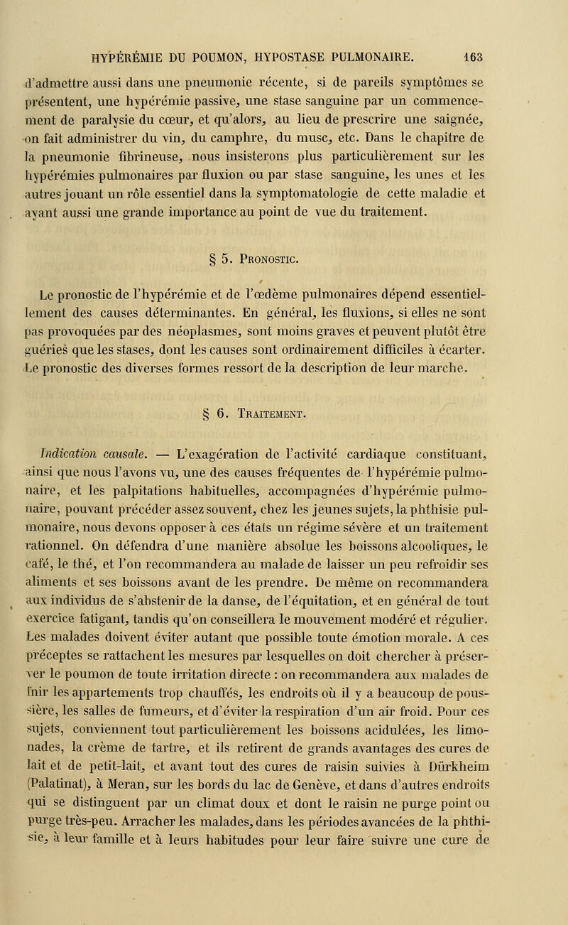 d'admettre aussi dans une pneumonie récente, si de pareils symptômes se présentent, une hypérémie passive, une stase sanguine par un commence- ment de paralysie du cœur, et qu'alors, au lieu de prescrire une saignée, on fait administrer du vin, du camphre, du musc, etc. Dans le chapitre de la pneumonie fibrineuse, nous insisterons plus particulièrement sur les hypérémies pulmonaires par fluxion ou par stase sanguine, les unes et les autres jouant un rôle essentiel dans la symptomatologie de cette maladie et ayant aussi une grande importance au point de vue du traitement. § 5. Pronostic. Le pronostic de l'hypérémie et de l'œdème pulmonaires dépend essentiel- lement des causes déterminantes. En général, les fluxions, si elles ne sont pas provoquées par des néoplasmes, sont moins graves et peuvent plutôt être guéries que les stases, dont les causes sont ordinairement difficiles à écarter. Le pronostic des diverses formes ressort de la description de leur marche. § 6. Traitement. Indication causale. — L'exagération de l'activité cardiaque constituant, ainsi que nous l'avons vu, une des causes fréquentes de l'hypérémie pulmo- naire, et les palpitations habituelles, accompagnées d'hypérémie pulmo- naire, pouvant précéder assez souvent, chez les jeunes sujets, la phthisie pul- monaire, nous devons opposer à ces états un régime sévère et un traitement rationnel. On défendra d'une manière absolue les boissons alcooliques, le café, le thé, et l'on recommandera au malade de laisser un peu refroidir ses aliments et ses boissons avant de les prendre. De même on recommandera aux individus de s'abstenir de la danse, del'équitation, et en général de tout exercice fatigant, tandis qu'on conseillera le mouvement modéré et régulier. Les malades doivent éviter autant que possible toute émotion morale. A ces préceptes se rattachent les mesures par lesquelles on doit chercher à préser- ver le poumon de toute irritation directe : on recommandera aux malades de fuir les appartements trop chauffés, les endroits où il y a beaucoup de pous- sière, les salles de fumeurs, et d'éviter la respiration d'un air froid. Pour ces sujets, conviennent tout particulièrement les boissons acidulées, les limo- nades, la crème de tartre, et ils retirent de grands avantages des cures de lait et de petit-lait, et avant tout des cures de raisin suivies à Dùrkheim (Palatinat), à Meran, sur les bords du lac de Genève, et dans d'autres endroits qui se distinguent par un climat doux et dont le raisin ne purge point ou purge très-peu. Arracher les malades, dans les périodes avancées de la phthi- sie, à leur famille et à leurs habitudes pour leur faire suivre une cure de
