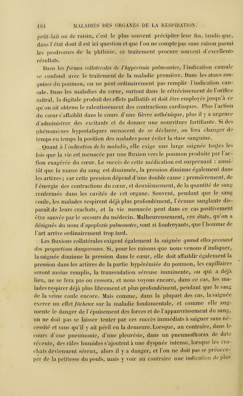 petit-lait ou de raisin, c'est le plus souvent précipiter leur fin, tandis que,, dans l'état dont il est ici question et que l'on ne compte pas sans raison parmi les prodromes de la phthisie, ce traitement procure souvent d'excellents résultats. Dans les formes collatérales de l'hypérémie pulmonaire, l'indication causale se confond avec le traitement de la maladie première. Dans les stases san- guines du poumon, on ne peut ordinairement pas remplir l'indication cau- sale. Dans les maladies du cœur, surtout dans le rétrécissement de l'orifice mitral, la digitale produit des effets palliatifs et doit être employée jusqu'à ce qu'on ait obtenu le ralentissement des contractions cardiaques. Plus l'action du cœur s'affaiblit dans le cours d'une fièvre asthénique, plus il y a urgence d'administrer des excitants et de donner une nourriture fortifiante. Si des^ phénomènes hypostatiques menacent de se déclarer, on fera changer de temps en temps la position des malades pour éviter la stase sanguine. Quant à Yindication de la maladie, elle exige une large saignée toutes les fois que la vie est menacée par une fluxion vers le poumon produite par l'ac- tion exagérée du cœur. Le succès de cette médication est surprenant : aussi- tôt que la masse du sang est diminuée, la pression diminue également dans les artères; car cette pression dépend d'une double cause : premièrement, de^ l'énergie des contractions du cœur, et deuxièmement, de la quantité de sang renfermée dans les cavités de cet organe. Souvent, pendant que le sang coule, les malades respirent déjà plus profondément, l'écume sanglante dis- parait de leurs crachats, et la vie menacée peut dans ce cas positivement être sauvée parle secours du médecin. Malheureusement, ces états, qu'on a désignés du nom d'apoplexie pulmonaire, sont si foudroyants, que l'homme de l'art arrive ordinairement trop tard. Les fluxions collatérales exigent également la saignée quand elles prennent des proportions dangereuses. Si, pour les raisons que nous venons d'indiquer, la saignée diminue la pression dans le cœur, elle doit affaiblir également la pression dans les artères de la partie hypérémiée du poumon, les capillaires seront moins remplis, la transsudation séreuse imminente, ou qui a déjà lieu, ne se fera pas ou cessera, et nous voyons encore, dans ce cas, les ma- lades respirer déjà plus librement et plus profondément, pendant que le sang de la veine coule encore. Mais comme, dans la plupart des cas, la saignée exerce un effet fâcheux sur la maladie fondamentale, et. comme elle aug- mente le danger de l'épuisement des forces et de l'appauvrissement du sang, on ne doit pas se laisser tenter par ces succès immédiats à saigner sans né- cessité et sans qu'il y ait péril en la demeure. Lorsque, au contraire, dans le cours d'une pneumonie, d'une pleurésie, dans un pneumothorax de date récente, des râles humides s'ajoutent à une dyspnée intense, lorsque les cra- chats deviennent séreux, alors il y a danger, et l'on ne doit pas se préoccu- per de la petitesse du pouls, mais y voir au contraire une indication de plus