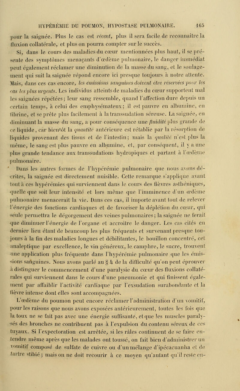 pour la saignée. Plus le cas est récent, plus il sera facile de reconnaître la fluxion collatérale, et plus on pourra compter sur le succès. Si, dans le cours des maladies du cœur mentionnées plus haut, il se pré- sente des symptômes menaçants d'œdème pulmonaire, le danger immédiat peut également réclamer une diminution de la masse du sang, et le soulage- ment qui suit la saignée répond encore ici presque toujours à notre attente. Mais, dans ces cas encore, les émissions sanguines doivent être réservées pour les ms les plus urgents. Les individus atteints de maladies du cœur supportent mal les saignées répétées; leur sang ressemble, quand l'affection dure depuis un certain temps, à celui des emphysémateux; il est pauvre en albumine, en fibrine, et se prête plus facilement à la transsudation séreuse. La saignée, en diminuant la masse du sang, a pour conséquence une fluidité plus grande de ce liquide, car bientôt la quantité antérieure est rétablie par la résorption de liquides provenant des tissus et de l'intestin; mais la qualité n'est plus la même, le sang est plus pauvre en albumine, et, par conséquent, il y aune plus- grande tendance aux transsudations hydropiques et partant à l'œdème pulmonaire. Dans les autres formes de l'hypérémie pulmonaire que nous avons dé- crites, la saignée est directement nuisible. Cette remarque s'applique avant tout à ces hypérémies qui surviennent dans le cours des fièvres asthéniques, quelle que soit leur intensité et lors même que l'imminence d'un œdème pulmonaire menacerait la vie. Dans ces cas, il importe avant tout de relever l'énergie des fonctions cardiaques et de favoriser la déplétion du cœur, qui •seule permettra le dégorgement des veines pulmonaires ; la saignée ne ferait que diminuer l'énergie de l'organe et accroître le danger. Les cas cités en dernier lieu étant de beaucoup les plus fréquents et survenant presque tou- jours à la fin des maladies longues et débilitantes, le bouillon concentré, cet analeptique par excellence, le vin généreux, le camphre, le sucre, trouvent -une application plus fréquente dans l'hypérémie pulmonaire que les émis- sions sanguines. Nous avons parlé au § h de la difficulté qu'on peut éprouver à distinguer le commencement d'une paralysie du cœur des fluxions collaté- rales qui surviennent dans le cours d'une pneumonie et qui finissent égale- ment par affaiblir l'activité cardiaque par l'exsudation surabondante et la fièvre intense dont elles sont accompagnées. L'œdème du poumon peut encore réclamer l'administration d'un vomitif, pour les raisons que nous avons exposées antérieurement, toutes les fois que la toux ne se fait pas avec une énergie suffisante, et que les muscles paraly- sés des bronches ne contribuent pas à l'expulsion du contenu séreux de ces tuyaux. Si l'expectoration est arrêtée, si les râles continuent de se faire en- tendre même après que les malades ont toussé, on fait bien d'administrer un vomitif composé de sulfate de cuivre ou d'un mélange d'ipécacuanha et de tartre stibié ; mais on ne doit recourir à ce moyen qu'autant qu'il reste en-