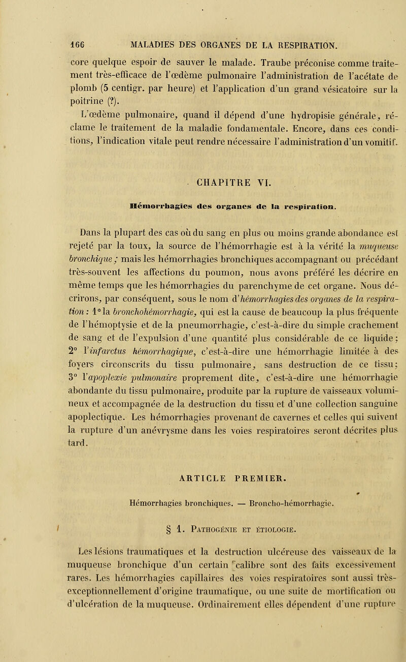 core quelque espoir de sauver le malade. Traube préconise comme traite- ment très-efficace de l'œdème pulmonaire l'administration de l'acétate de plomb (5 centigr. par heure) et l'application d'un grand vésicatoire sur la poitrine (?). L'œdème pulmonaire, quand il dépend d'une hydropisie générale, ré- clame le traitement de la maladie fondamentale. Eneore, dans ces condi- tions, l'indication vitale peut rendre nécessaire l'administration d'un vomitif. CHAPITRE VI. Héniorrnagies des organes de la respiration. Dans la plupart des cas où du sang en plus ou moins grande abondance est rejeté par la toux, la source de l'hémorrhagie est à la vérité la muqueuse bronchique ; mais les hémorrhagies bronchiques accompagnant ou précédant très-souvent les affections du poumon, nous avons préféré les décrire en même temps que les hémorrhagies du parenchyme de cet organe. Nous dé- crirons, par conséquent, sous le nom d'hémorrhagies des organes de la respira- tion : l°la bronchohémorrhagie, qui est la cause de beaucoup la plus fréquente de l'hémoptysie et de la pneumorrhagie, c'est-à-dire du simple crachement de sang et de l'expulsion d'une quantité plus considérable de ce liquide : 2° Yinfarctus hémorrhagique, c'est-à-dire une hémorrhagie limitée à des foyers circonscrits du tissu pulmonaire, sans destruction de ce tissu: 3° l'apoplexie pulmonaire proprement dite, c'est-à-dire une hémorrhagie abondante du tissu pulmonaire, produite par la rupture de vaisseaux volumi- neux et accompagnée de la destruction du tissu et d'une collection sanguine apoplectique. Les hémorrhagies provenant de cavernes et celles qui suivent la rupture d'un anévrysme dans les voies respiratoires seront décrites plus tard. ARTICLE PREMIER. Hémorrhagies bronchiques. — Broncho-hémorrhagie. § 1. Pathogénie et étiologie. Les lésions traumatiques et la destruction ulcéreuse des vaisseaux de la muqueuse bronchique d'un certain r'calibre sont des faits excessivement rares. Les hémorrhagies capillaires des voies respiratoires sont aussi très- exceptionnellement d'origine traumatiquc, ou une suite de mortification ou d'ulcération de la muqueuse. Ordinairement elles dépendent d'une rupture