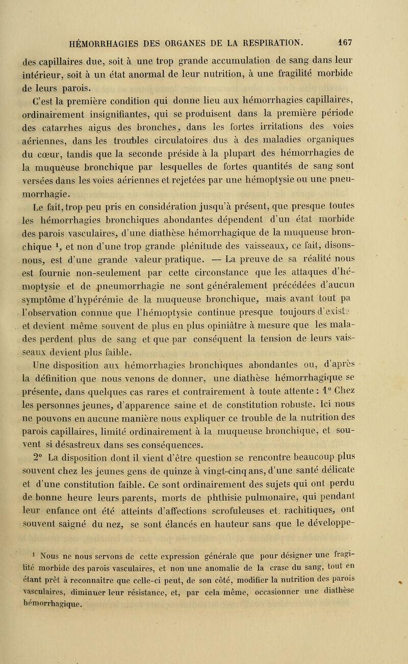 des capillaires due, soit à une trop grande accumulation de sang dans leur intérieur, soit à un état anormal de leur nutrition, à une fragilité morbide de leurs parois. C'est la première condition qui donne lieu aux hémorrhagies capillaires, ordinairement insignifiantes, qui se produisent dans la première période des catarrhes aigus des bronches., dans les fortes irritations des voies aériennes, dans les troubles circulatoires dus à des maladies organiques du cœur, tandis que la seconde préside à la plupart des hémorrhagies de la muqueuse bronchique par lesquelles de fortes quantités de sang sont versées dans les voies aériennes et rejetées par une hémoptysie ou une pneu- morrhagie. Le fait, trop peu pris en considération jusqu'à présent, que presque toutes les hémorrhagies bronchiques abondantes dépendent d'un état morbide des parois vasculaires, d'une diathèse hémorrhagique de la muqueuse bron- chique S et non d'une trop grande plénitude des vaisseaux, ce fait, disons- nous, est d'une grande valeur pratique. — La preuve de sa réalité nous est fournie non-seulement par cette circonstance que les attaques d'hé- moptysie et de pneumorrhagie ne sont généralement précédées d'aucun symptôme d'hypérémie de la muqueuse bronchique, mais avant tout pa l'observation connue que l'hémoptysie continue presque toujours d'exists et devient même souvent de plus en plus opiniâtre à mesure que les mala- des perdent plus de sang et que par conséquent la tension de leurs vais- seaux devient plus faible. Une disposition aux hémorrhagies bronchiques abondantes ou, d'après la définition que nous venons de donner, une diathèse hémorrhagique se présente, dans quelques cas rares et contrairement à toute attente : 1° Chez les personnes jeunes, d'apparence saine et de constitution robuste. Ici nous ne pouvons en aucune manière nous expliquer ce trouble de la nutrition des parois capillaires, limité ordinairement à la muqueuse bronchique, et sou- vent si désastreux dans ses conséquences. 2° La disposition dont il vient d'être question se rencontre beaucoup plus souvent chez les jeunes gens de quinze à vingt-cinq ans, d'une santé délicate et d'une constitution faible. Ce sont ordinairement des sujets qui ont perdu de bonne heure leurs parents, morts de phthisie pulmonaire, qui pendant leur enfance ont été atteints d'affections scrofuleuses et. rachitiques, ont souvent saigné du nez, se sont élancés en hauteur sans que le développe- 1 Nous ne nous servons de cette expression générale que pour désigner une fragi- lité morbide des parois vasculaires, et non une anomalie de la crase du sang, tout en étant prêt à reconnaître que celle-ci peut, de son côté, modifier la nutrition des parois vasculaires, diminuer leur résistance, et, par cela même, occasionner une diathèse hémorrhagique.
