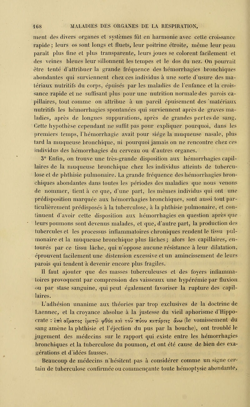 ment des divers organes et systèmes fût en harmonie avec cette croissance rapide ; leurs os sont longs et fluets, leur poitrine étroite, môme leur peau paraît plus fine et plus transparente, leurs joues se colorent facilement et des veines bleues leur sillonnent les tempes et le dos du nez. On pourrait être tenté d'attribuer la grande fréquence des hémorrhagies bronchiques abondantes qui surviennent chez ces individus à une sorte d'usure des ma- tériaux nutritifs du corps, épuisés par les maladies de l'enfance et la crois- sance rapide et ne suffisant plus pour une nutrition normale des parois ca- pillaires, tout comme on attribue à un pareil épuisement des 'matériaux nutritifs les hémorrhagies spontanées qui surviennent après de graves ma- ladies, après de longues suppurations, après de grandes pertes de sang. Cette hypothèse cependant ne suffit pas pour expliquer pourquoi, dans les premiers temps, l'hémorrhagie avait pour siège la muqueuse nasale, plus tard la muqueuse bronchique, ni pourquoi jamais on ne rencontre chez ces individus des hémorrhagies du cerveau ou d'autres organes. 3° Enfin, on trouve une très-grande disposition aux hémorrhagies capil- laires de la muqueuse bronchique chez les individus atteints de tubercu- lose et de phthisie pulmonaire. La grande fréquence des hémorrhagies bron- chiques abondantes dans toutes les périodes des maladies que nous venons de nommer, tient à ce que, d'une part, les mêmes individus qui ont une prédisposition marquée aux hémorrhagies bronchiques, sont aussi tout par- ticulièrement prédisposés à la tuberculose, à la phthisie pulmonaire, et con- tinuent d'avoir cette disposition aux hémorrhagies en question après que leurs poumons sont devenus malades, et que, d'autre part, la production des tubercules et les processus inflammatoires chroniques rendent le tissu pul- monaire et la muqueuse bronchique plus lâches ; alors les capillaires, en- tourés par ce tissu lâche, qui n'oppose aucune résistance à leur dilatation, éprouvent facilement une distension excessive et un amincissement de leurs parois qui tendent à devenir encore plus fragiles. Il faut ajouter que des masses tuberculeuses et des foyers inflamma- toires provoquent par compression des vaisseaux une hypérémie par fluxion ou par stase sanguine, qui peut également favoriser la rupture des capil- laires. L'adhésion unanime aux théories par trop exclusives de la doctrine de Laennec, et la croyance absolue à la justesse du vieil aphorisme d'Hippo- crate : liz\ aïfKXTo? l[xzrcô yQôvj xat tod 7ruoo xotTap<7t; avw (le vomissement du sang amène la phthisie et l'éjection du pus par la bouche), ont troublé le jugement des médecins sur le rapport qui existe entre les hémorrhagies bronchiques et la tuberculose du poumon, et ont été cause de bien des exa- gérations et d'idées fausses. Beaucoup de médecins n'hésitent pas à considérer comme un signe cer- tain de tuberculose confirmée ou commençante toute hémoptysie abondante.