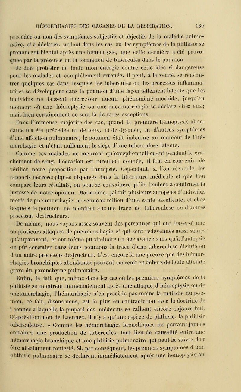 précédée ou non des symptômes subjectifs et objectifs de la maladie pulmo- naire, et à déclarer, surtout dans les cas où les symptômes de la phthisie se prononcent bientôt après une hémoptysie, que cette dernière a été provo- quée par la présence ou la formation de tubercules dans le poumon. Je dois protester de toute mon énergie contre cette idée si dangereuse pour les malades et complètement erronée. Il peut, à la vérité, se rencon- trer quelques cas dans lesquels les tubercules ou les processus inflamma- toires se développent dans le poumon d'une façon tellement latente que les individus ne laissent apercevoir aucun phénomène morbide, jusqu'au moment où une hémoptysie ou une pneumorrhagie se déclare chez eux; mais bien certainement ce sont là de rares exceptions. Dans l'immense majorité des cas, quand la première hémoptysie abon- dante n'a été précédée ni de toux, ni de dyspnée, ni d'autres symptômes d'une affection pulmonaire, le poumon était indemne au moment de l'hé- morrhagie et n'était nullement le siège d'une tuberculose latente. Comme ces malades ne meurent qu'exceptionnellement pendant le cra- chement de sang, l'occasion est rarement donnée, il faut en convenir, de vérifier notre proposition par l'autopsie. Cependant, si l'on recueille les rapports nécroscopiques dispersés dans la littérature médicale et que l'on ■compare leurs résultats, on peut se convaincre qu'ils tendent à confirmer la justesse de notre opinion. Moi-même, jai fait plusieurs autopsies d'individus morts de pneumorrhagie survenue au milieu d'une santé excellente, et chez lesquels le poumon ne montrait aucune trace de tuberculose ou d'autres processus destructeurs. De même, nous voyons assez souvent des personnes qui ont traversé mie -ou plusieurs attaques de pneumorrhagie et qui sont redevenues aussi saines qu'auparavant, et ont même pu atteindre un âge avancé sans qu'à l'autopsie -on pût constater dans leurs poumons la trace d'une tuberculose éteinte ou d'un autre processus destructeur. C'est encore là une preuve que des hénior- rhagies bronchiques abondantes peuvent survenir en dehors de toute atteinte grave du parenchyme pulmonaire. Enfin, le fait que, même dans les cas où les premiers symptômes de la phthisie se montrent immédiatement après une attaque d'hémoptysie ou de pneumorrhagie, l'hémorrhagie n'en précède pas moins la maladie du pou- mon, ce fait, disons-nous, est le plus en contradiction avec la doctrine de Laennec à laquelle la plupart des médecins se rallient encore aujourd'hui. D'après l'opinion de Laennec, il n'y a qu'une espèce de phthisie, la phthisie tuberculeuse. « Comme les hémorrhagies bronchiques ne peuvent jamais entraîner une production de tubercules, tout lien de causalité entre une hémorrhagie bronchique et une phthisie pulmonaire qui peut la suivre doit être absolument contesté. Si, par conséquent, les premiers symptômes d'une phthisie pulmonaire se déclarent immédiatement après une hémoptysie ou