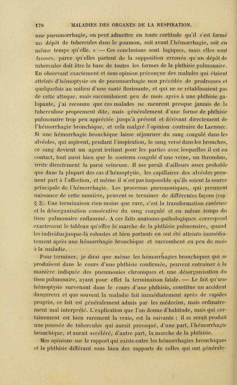 une pneumorrhagie, on peut admettre en toute certitude qu'il s'est formé un dépôt de tubercules dans le poumon, soit avant l'hémorrhagie, soit en même temps qu'elle. » — Ces conclusions sont logiques, mais elles sont fausses, parce qu'elles partent de la supposition erronée qu'un dépôt de tubercules doit être la base de toutes les formes de la phthisie pulmonaire. En observant exactement et sans opinion préconçue des malades qui étaient atteints d'hémoptysie ou de pneumorrhagie non précédée de prodromes et quelquefois au milieu d'une santé florissante, et qui ne se rétablissaient pas de cette attaque, mais succombaient peu de mois après à une phthisie ga- lopante, j'ai reconnu que ces malades ne meurent presque jamais de la tuberculose proprement dite, mais généralement d'une forme de phthisie pulmonaire trop peu appréciée jusqu'à présent et dérivant directement de l'hémorrhagie bronchique, et cela malgré l'opinion contraire de Laennec. Si une hémorrhagie bronchique laisse séjourner du sang coagulé dans les alvéoles, qui aspirent, pendant l'inspiration, le sang versé dans les bronches, ce sang devient un agent irritant pour les parties avec lesquelles il est en contact, tout aussi bien que le contenu coagulé d'une veine, un thrombus, irrite directement la paroi veineuse. Il me paraît d'ailleurs assez probable que dans la plupart des cas d'hémoptysie, les capillaires des alvéoles pren- nent part à l'affection, et même il n'est pas impossible qu'ils soient la source principale de l'hémorrhagie. Les processus pneumoniques, qui prennent naissance de cette manière, peuvent se terminer de différentes façons (voy. § 3). Une terminaison rien moins que rare, c'est la transformation caséeuse et la désorganisation consécutive du sang coagulé et en même temps du tissu pulmonaire enflammé. A ces faits anatomo-pathologiques correspond exactement le tableau qu'offre la'marche de la phthisie pulmonaire, quand les individus jusque-là robustes et bien portants en ont été atteints immédia- tement après une hémorrhagie bronchique et succombent en peu de mois à la maladie. Pour terminer, je dirai que même les hémorrhagies bronchiques qui se produisent dans le cours d'une phthisie confirmée, peuvent entraîner à la manière indiquée des pneumonies chroniques et une désorganisation du tissu pulmonaire, ayant pour effet la terminaison fatale. — Le fait qu'une hémoptysie survenant dans le cours d'une phthisie, constitue un accident dangereux et que souvent la maladie fait immédiatement après de rapides progrès, ce fait est généralement admis par les médecins, mais ordinaire- ment mal interprété. L'explication que l'on donne d'habitude, mais qui cer- tainement est bien rarement la vraie, est la suivante : il se serait produit une poussée de tubercules qui aurait provoqué, d'une part, l'hémorrhagie bronchique, et aurait accéléré, d'autre part,.la marche de la phthisie. Mes opinions sur le rapport qui existe entre les hémorrhagies bronchiques et la phthisie différant sous bien des rapports de celles qui ont générale-