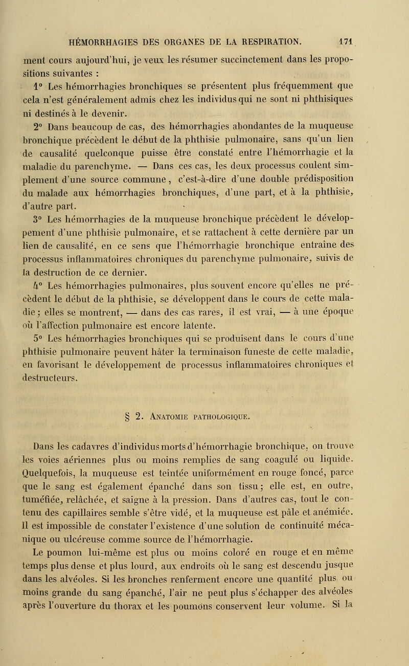 ment cours aujourd'hui, je veux les résumer succinctement dans les propo- sitions suivantes : 1° Les hémorrhagies bronchiques se présentent plus fréquemment que cela n'est généralement admis chez les individus qui ne sont ni phthisiques ni destinés à le devenir. 2° Dans beaucoup de cas, des hémorrhagies abondantes de la muqueuse bronchique précèdent le début de la phthisie pulmonaire, sans qu'un lien de causalité, quelconque puisse être constaté entre l'hémorrhagie et la maladie du parenchyme. — Dans ces cas, les deux processus coulent sim- plement d'une source commune, c'est-à-dire d'une double prédisposition du malade aux hémorrhagies bronchiques, d'une part, et à la phthisie, d'autre part. 3° Les hémorrhagies de la muqueuse bronchique précèdent le dévelop- pement d'une phthisie pulmonaire, et se rattachent à cette dernière par un lien de causalité, en ce sens que l'hémorrhagie bronchique entraîne des processus inflammatoires chroniques du parenchyme pulmonaire, suivis de la destruction de ce dernier. k° Les hémorrhagies pulmonaires, plus souvent encore qu'elles ne pré- cèdent le début de la phthisie, se développent dans le cours de cette mala- die ; elles se montrent, — dans des cas rares, il est vrai, — à une époque où l'affection pulmonaire est encore latente. 5° Les hémorrhagies bronchiques qui se produisent dans le cours d'une phthisie pulmonaire peuvent hâter la terminaison funeste de cette maladie, en favorisant le développement de processus inflammatoires chroniques et destructeurs. § 2. Anatomie pathologique. Dans les cadavres d'individus morts d'hémorrhagie bronchique, on trouve les voies aériennes plus ou moins remplies de sang coagulé ou liquide. Quelquefois, la muqueuse est teintée uniformément en rouge foncé, parce que le sang est également épanché dans son tissu; elle est, en outre, tuméfiée, relâchée, et saigne à la pression. Dans d'autres cas, tout le con- tenu des capillaires semble s'être vidé, et la muqueuse est pâle et anémiée. Il est impossible de constater l'existence d'une solution de continuité méca- nique ou ulcéreuse comme source de l'hémorrhagie. Le poumon lui-même est plus ou moins coloré en rouge et en même temps plus dense et plus lourd, aux endroits où le sang est descendu jusque dans les alvéoles. Si les bronches renferment encore une quantité plus ou moins grande du sang épanché, l'air ne peut plus s'échapper des alvéoles après l'ouverture du thorax et les poumons conservent leur volume. Si la
