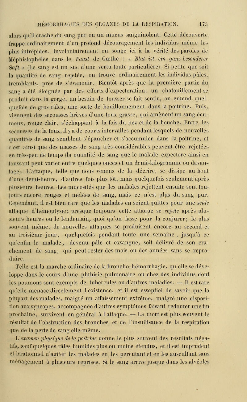 alors qu'il crache du sang pur ou un mucus sanguinolent. Cette découverte frappe ordinairement d'un profond découragement les individus même les plus intrépides. Involontairement on songe ici à la vérité des paroles de Méphistophélès dans le Faust de Goethe : « Blut ist ein ganz besonderer Saft » (Le sang est un suc d'une vertu toute particulière). Si petite que soit la quantité de sang rejetée, on trouve ordinairement les individus pâles, tremblants, près de s'évanouir. Bientôt après que la première partie du sang a été éloignée par des efforts d'expectoration, un chatouillement se produit dans la gorge, un besoin de tousser se fait sentir, on entend quel- quefois de gros râles, une sorte de bouillonnement dans la poitrine. Puis, viennent des secousses brèves d'une toux grasse, qui amènent un sang écu- meux, rouge clair, s'échappant à la fois du nez et de la bouche. Entre les secousses delà toux, il y a de courts intervalles pendant lesquels de nouvelles quantités de sang semblent s'épancher et s'accumuler dans la poitrine, et c'est ainsi que des masses de sang très-considérables peuvent être rejetées en très-peu de temps (la quantité de sang que le malade expectore ainsi en toussant peut varier entre quelques onces et un demi-kilogramme ou davan- tage). L'attaque, telle que nous venons de la décrire, se dissipe au bout d'une demi-heure, d'autres fois plus tôt, mais quelquefois seulement aprè& plusieurs heures. Les mucosités que les malades rejettent ensuite sont tou- jours encore rouges et mêlées de sang, mais ce îvest plus du sang pur. Cependant, il est bien rare que les malades en soient quittes pour une seule attaque d'hémoptysie; presque toujours cette attaque se répète après plu- sieurs heures ou le lendemain, quoi qu'on fasse pour la conjurer; le plus souvent même, de nouvelles attaques se produisent encore au second et au troisième jour, quelquefois pendant toute une semaine, jusqu'à ce qu'enfin le malade, devenu pâle et exsangue, soit délivré de son cra- chement de sang, qui peut rester des mois ou des années sans se repro- duire. Telle est la marche ordinaire de la broncho-hémorrhagie, qu'elle se déve- loppe dans le cours d'une phthisie pulmonaire ou chez des individus dont les poumons sont exempts de tubercules ou d'autres maladies. — Il est rare qu'elle menace directement l'existence, et il est essentiel de savoir que la plupart des malades, malgré un affaissement extrême, malgré une disposi- tion aux syncopes, accompagnée d'autres symptômes faisant redouter une fin prochaine, survivent en général à l'attaque. — La mort est plus souvent le résultat de l'obstruction des bronches et de l'insuffisance de la respiration que de la perte de sang elle-même. L'examen physique de la poitrine donne le plus souvent des résultats néga- tifs, sauf quelques râles humides plus ou moins étendus, et il est imprudent et irrationnel d'agiter les malades en les percutant et en les auscultant sans ménagement à plusieurs reprises. Si le sang arrive jusque dans les alvéoles