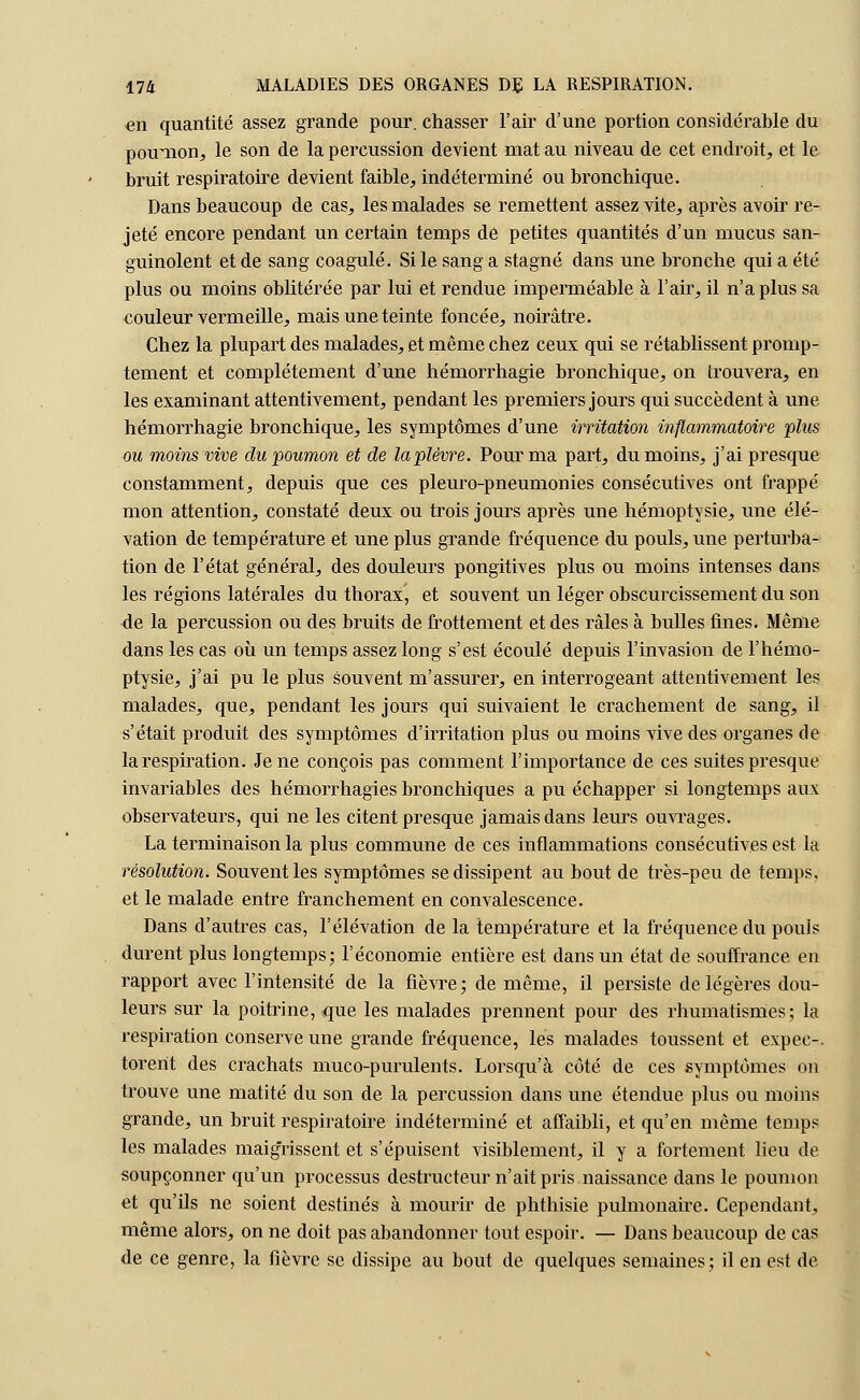 en quantité assez grande pour, chasser l'air d'une portion considérable du poumon, le son de la percussion devient mat au niveau de cet endroit, et le bruit respiratoire devient faible, indéterminé ou bronchique. Dans beaucoup de cas, les malades se remettent assez vite, après avoir re- jeté encore pendant un certain temps de petites quantités d'un mucus san- guinolent et de sang coagulé. Si le sang a stagné dans une bronche qui a été plus ou moins oblitérée par lui et rendue imperméable à l'air, il n'a plus sa couleur vermeille, mais une teinte foncée, noirâtre. Chez la plupart des malades, et même chez ceux qui se rétablissent promp- tement et complètement d'une hémorrhagie bronchique, on trouvera, en les examinant attentivement, pendant les premiers jours qui succèdent à une hémorrhagie bronchique, les symptômes d'une irritation inflammatoire plus ou moins vive du poumon et de la plèvre. Pour ma part, du moins, j'ai presque constamment, depuis que ces pleuro-pneumonies consécutives ont frappé mon attention, constaté deux ou trois jours après une hémoptysie, une élé- vation de température et une plus grande fréquence du pouls, une perturba- tion de l'état général, des douleurs pongitives plus ou moins intenses dans les régions latérales du thorax, et souvent un léger obscurcissement du son de la percussion ou des bruits de frottement et des râles à bulles fines. Même dans les cas où un temps assez long s'est écoulé depuis l'invasion de l'hémo- ptysie, j'ai pu le plus souvent m'assurer, en interrogeant attentivement les malades, que, pendant les jours qui suivaient le crachement de sang, il s'était produit des symptômes d'irritation plus ou moins vive des organes de la respiration. Je ne conçois pas comment l'importance de ces suites presque invariables des hémorrhagies bronchiques a pu échapper si longtemps aux observateurs, qui ne les citent presque jamais dans leurs ouvrages. La terminaison la plus commune de ces inflammations consécutives est la résolution. Souvent les symptômes se dissipent au bout de très-peu de temps, et le malade entre franchement en convalescence. Dans d'autres cas, l'élévation de la température et la fréquence du pouls durent plus longtemps; l'économie entière est dans un état de souffrance en rapport avec l'intensité de la fièvre; de même, il persiste de légères dou- leurs sur la poitrine, que les malades prennent pour des rhumatismes; la respiration conserve une grande fréquence, les malades toussent et expec-. torerit des crachats muco-purulents. Lorsqu'à côté de ces symptômes on trouve une matité du son de la percussion dans une étendue plus ou moins grande, un bruit respiratoire indéterminé et affaibli, et qu'en même temps les malades maigrissent et s'épuisent visiblement, il y a fortement lieu de soupçonner qu'un processus destructeur n'ait pris naissance dans le poumon et qu'ils ne soient destinés à mourir de phthisie pulmonaire. Cependant, même alors, on ne doit pas abandonner tout espoir. — Dans beaucoup de cas de ce genre, la fièvre se dissipe au bout de quelques semaines; il en est de
