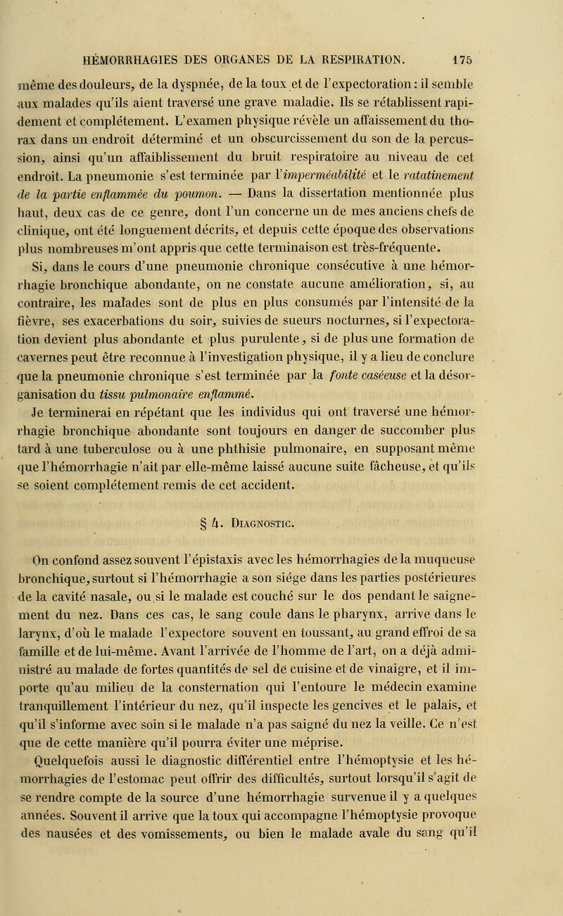 même des douleurs, de la dyspnée, de la toux et de l'expectoration : il semble aux malades qu'ils aient traversé une grave maladie. Ils se rétablissent rapi- dement et complètement. L'examen physique révèle un affaissement du tho- rax dans un endroit déterminé et un obscurcissement du son de la percus- sion, ainsi qu'un affaiblissement du bruit respiratoire au niveau de cet endroit. La pneumonie s'est terminée par l'imperméabilité et le ratatinement de la partie enflammée du poumon. — Dans la dissertation mentionnée plus haut, deux cas de ce genre, dont l'un concerne un de mes anciens chefs de clinique, ont été longuement décrits, et depuis cette époque des observations plus nombreuses m'ont appris que cette terminaison est très-fréquente. Si, dans le cours d'une pneumonie chronique consécutive à une hémor- rhagie bronehique abondante, on ne constate aucune amélioration, si, au contraire, les malades sont de plus en plus consumés par l'intensité de la fièvre, ses exacerbations du soir, suivies de sueurs nocturnes, si l'expectora- tion devient plus abondante et plus purulente, si de plus une formation de cavernes peut être reconnue à l'investigation physique, il y a lieu de conclure que la pneumonie chronique s'est terminée par la fonte caséeuse et la désor- ganisation du tissu pulmonaire enflammé. Je terminerai en répétant que les individus qui ont traversé une hémor- rhagie bronchique abondante sont toujours en danger de succomber plus tard à une tuberculose ou à une phthisie pulmonaire, en supposant même que l'hémorrhagie n'ait par elle-même laissé aucune suite fâcheuse, et qu'ils se soient complètement remis de cet accident. § 4. Diagnostic. On confond assez souvent l'épistaxis avec les hémorrhagies de la muqueuse bronchique, surtout si l'hémorrhagie a son siège dans les parties postérieures de la cavité nasale, ou,si le malade est couché sur le dos pendant le saigne- ment du nez. Dans ces cas, le sang coule dans le pharynx, arrive dans le larynx, d'où le malade l'expectore souvent en toussant, au grand effroi de sa famille et de lui-même. Avant l'arrivée de l'homme de l'art, on a déjà admi- nistré au malade de fortes quantités de sel de cuisine et de vinaigre, et il im- porte qu'au milieu de la consternation qui l'entoure le médecin examine tranquillement l'intérieur du nez, qu'il inspecte les gencives et le palais, et qu'il s'informe avec soin si le malade n'a pas saigné du nez la veille. Ce n'est que de cette manière qu'il pourra éviter une méprise. Quelquefois aussi le diagnostic différentiel entre l'hémoptysie et les hé- morrhagies de l'estomac peut offrir des difficultés, surtout lorsqu'il s'agit de se rendre compte de la source d'une hémorrhagie survenue il y a quelques années. Souvent il arrive que la toux qui accompagne l'hémoptysie provoque des nausées et des vomissements, ou bien le malade avale du sang qu'il