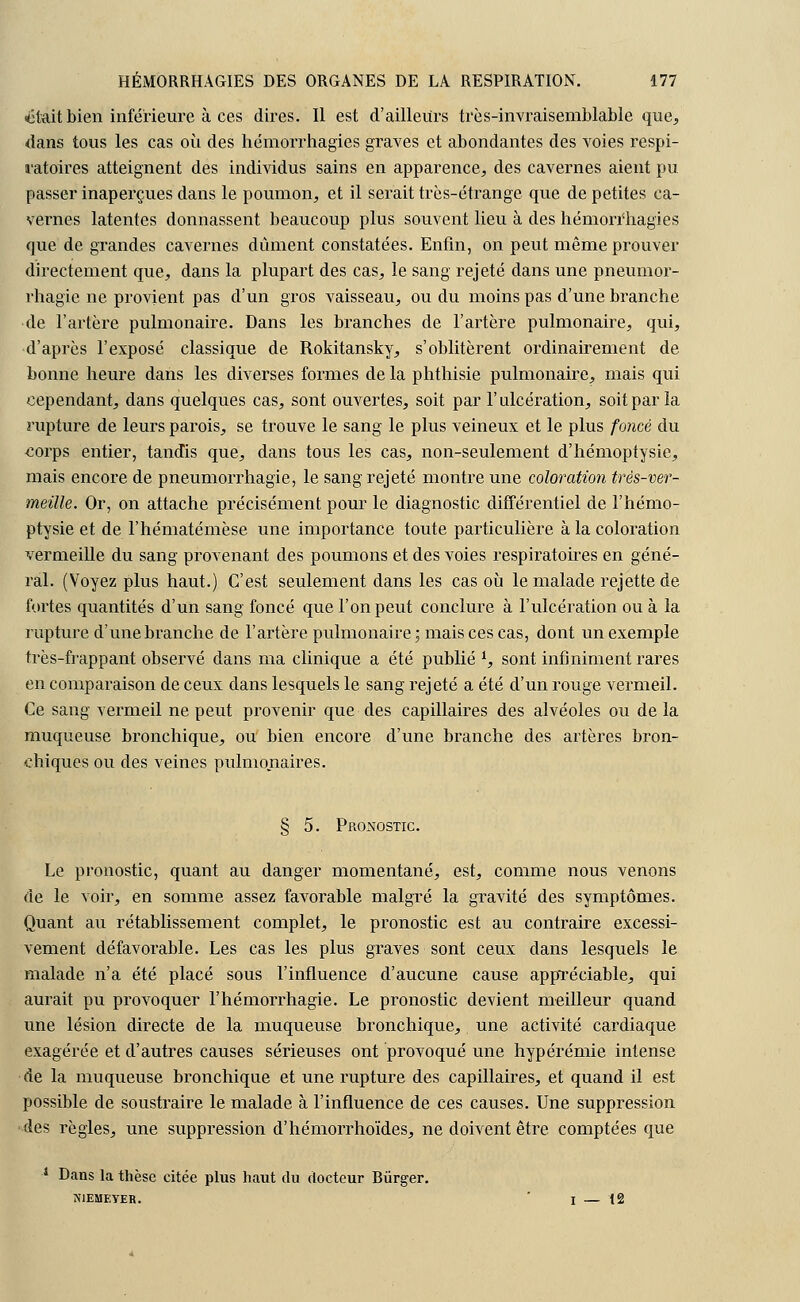 était bien inférieure à ces dires. Il est d'ailleurs très-invraisemblable que, dans tous les cas où des hémorrhagies graves et abondantes des voies respi- ratoires atteignent des individus sains en apparence, des cavernes aient pu passer inaperçues dans le poumon, et il serait très-étrange que de petites ca- vernes latentes donnassent beaucoup plus souvent lieu à des hémori'hagies que de grandes cavernes dûment constatées. Enfin, on peut même prouver directement que, dans la plupart des cas, le sang rejeté dans une pneumor- rhagie ne provient pas d'un gros vaisseau, ou du moins pas d'une branche de l'artère pulmonaire. Dans les branches de l'artère pulmonaire, qui, d'après l'exposé classique de Rokitansky, s'oblitèrent ordinairement de bonne heure dans les diverses formes de la phthisie pulmonaire, mais qui cependant, dans quelques cas, sont ouvertes, soit par l'ulcération, soit par la rupture de leurs parois, se trouve le sang le plus veineux et le plus foncé du corps entier, tandis que, dans tous les cas, non-seulement d'hémoptysie, mais encore de pneumorrhagie, le sang rejeté montre une coloration très-ver- meille. Or, on attache précisément pour le diagnostic différentiel de l'hémo- ptysie et de l'hématémèse une importance toute particulière à la coloration vermeille du sang provenant des poumons et des voies respiratoires en géné- ral. (Voyez plus haut.) C'est seulement dans les cas où le malade rejette de fortes quantités d'un sang foncé que l'on peut conclure à l'ulcération ou à la rupture d'une branche de l'artère pulmonaire ; mais ces cas, dont un exemple très-frappant observé dans ma clinique a été publié i, sont infiniment rares en comparaison de ceux dans lesquels le sang rejeté a été d'un rouge vermeil. Ce sang vermeil ne peut provenir que des capillaires des alvéoles ou de la muqueuse bronchique, ou bien encore d'une branche des artères bron- chiques ou des veines pulmonaires. § 5. Pronostic. Le pronostic, quant au danger momentané, est, comme nous venons de le voir, en somme assez favorable malgré la gravité des symptômes. Quant au rétablissement complet, le pronostic est au contraire excessi- vement défavorable. Les cas les plus graves sont ceux dans lesquels le malade n'a été placé sous l'influence d'aucune cause appréciable, qui aurait pu provoquer l'hémorrhagie. Le pronostic devient meilleur quand une lésion directe de la muqueuse bronchique, une activité cardiaque exagérée et d'autres causes sérieuses ont provoqué une hypérémie intense de la muqueuse bronchique et une rupture des capillaires, et quand il est possible de soustraire le malade à l'influence de ces causes. Une suppression des règles, une suppression d'hémorrhoïdes, ne doivent être comptées que 1 Dans la thèse citée plus haut du docteur Bûrger. A'IEMEYER. 1—12