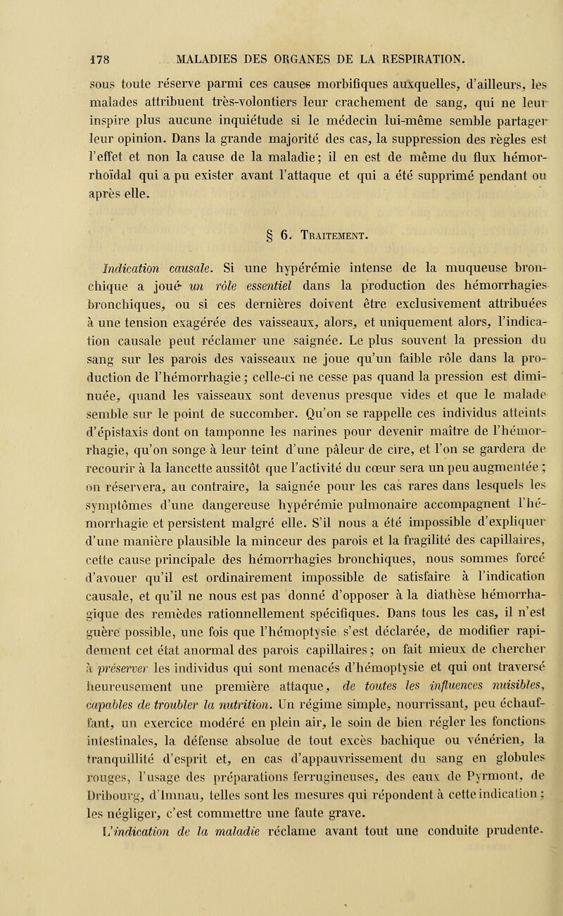 sous toute réserve parmi ces causes morbifiques auxquelles, d'ailleurs, les malades attribuent très-volontiers leur crachement de sang, qui ne leur inspire plus aucune inquiétude si le médecin lui-même semble partager leur opinion. Dans la grande majorité des cas, la suppression des règles est l'effet et non la cause de la maladie; il en est de même du flux hémor- rhoïdal qui a pu exister avant l'attaque et qui a été supprimé pendant ou après elle. § 6. Traitement. Indication causale. Si une hyperémie intense de la muqueuse bron- chique a joué un rôle essentiel dans la production des hémorrhagies bronchiques, ou si ces dernières doivent être exclusivement attribuées à une tension exagérée des vaisseaux, alors, et uniquement alors, l'indica- tion causale peut réclamer une saignée. Le plus souvent la pression du sang sur les parois des vaisseaux ne joue qu'un faible rôle dans la pro- duction de l'hémorrhagie,- celle-ci ne cesse pas quand la pression est dimi- nuée, quand les vaisseaux sont devenus presque vicies et que le malade semble sur le point de succomber. Qu'on se rappelle ces individus atteints d'épistaxis dont on tamponne les narines pour devenir maître de l'hémor- rhagie, qu'on songe à leur teint d'une pâleur de cire, et l'on se gardera de recourir à la lancette aussitôt que l'activité du cœur sera un peu augmentée ; on réservera, au contraire, la saignée pour les cas rares dans lesquels les symptômes d'une dangereuse hypérémie pulmonaire accompagnent l'hé- morrhagie et persistent malgré elle. S'il nous a été impossible d'expliquer d'une manière plausible la minceur des parois et la fragilité des capillaires, cette cause principale des hémorrhagies bronchiques, nous sommes forcé d'avouer qu'il est ordinairement impossible de satisfaire à l'indication causale, et qu'il ne nous est pas donné d'opposer à la diathèse hémorrha- gique des remèdes rationnellement spécifiques. Dans tous les cas, il n'est guère possible, une fois que l'hémoptysie s'est déclarée, de modifier rapi- dement cet état anormal des parois capillaires ; on fait mieux de chercher h préserver les individus qui sont menacés d'hémoptysie et qui ont traversé heureusement une première attaque, de toutes les influences nuisibles, capables de troubler la nutrition. Un régime simple, nourrissant, peu échauf- fant, un exercice modéré en plein air, le soin de bien régler les fonctions intestinales, la défense absolue de tout excès bachique ou vénérien, la tranquillité d'esprit et, en cas d'appauvrissement du sang en globules rouges, l'usage des préparations ferrugineuses, des eaux de Pyrmont, de Drlbourg, dlnmau, telles sont les mesures qui répondent à cette indication ; les négliger, c'est commettre une faute grave. Vindication de la maladie réclame avant tout une conduite prudente.