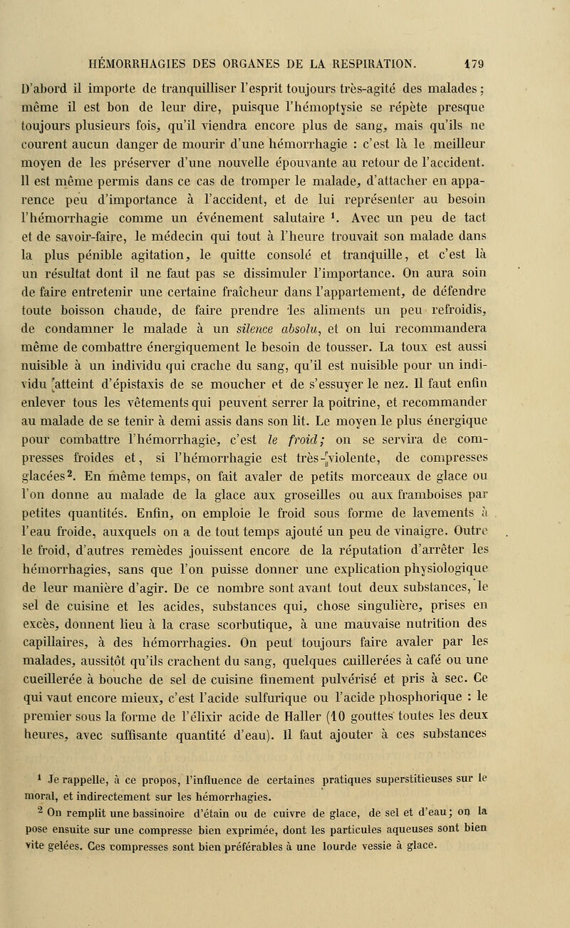D'abord il importe de tranquilliser l'esprit toujours très-agité des malades ; même il est bon de leur dire, puisque l'hémoptysie se répète presque toujours plusieurs fois, qu'il viendra encore plus de sang, mais qu'ils ne courent aucun danger de mourir d'une hémorrhagie : c'est là le meilleur moyen de les préserver d'une nouvelle épouvante au retour de l'accident. 11 est même permis dans ce cas de tromper le malade, d'attacher en appa- rence peu d'importance à l'accident, et de lui représenter au besoin l'hémorrhagie comme un événement salutaire i. Avec un peu de tact et de savoir-faire, le médecin qui tout à l'heure trouvait son malade dans la plus pénible agitation, le quitte consolé et tranquille, et c'est là un résultat dont il ne faut pas se dissimuler l'importance. On aura soin de faire entretenir une certaine fraîcheur dans l'appartement, de défendre toute boisson chaude, de faire prendre 'les aliments un peu refroidis, de condamner le malade à un silence absolu, et on lui recommandera même de combattre énergiquement le besoin de tousser. La toux est aussi nuisible à un individu qui crache du sang, qu'il est nuisible pour un indi- vidu 'atteint d'épistaxis de se moucher et de s'essuyer le nez. Il faut enfin enlever tous les vêtements qui peuvent serrer la poitrine, et recommander au malade de se tenir à demi assis dans son lit. Le moyen le plus énergique pour combattre l'hémorrhagie, c'est le froid; on se servira de com- presses froides et, si l'hémorrhagie est très -^violente, de compresses glacées2. En même temps, on fait avaler de petits morceaux de glace ou l'on donne au malade de la glace aux groseilles ou aux framboises par petites quantités. Enfin, on emploie le froid sous forme de lavements à l'eau froide, auxquels on a de tout temps ajouté un peu de vinaigre. Outre le froid, d'autres remèdes jouissent encore de la réputation d'arrêter les hémorrhagies, sans que l'on puisse donner une explication physiologique de leur manière d'agir. De ce nombre sont avant tout deux substances, le sel de cuisine et les acides, substances qui, chose singulière, prises en excès, donnent lieu à la crase scorbutique, à une mauvaise nutrition des capillaires, à des hémorrhagies. On peut toujours faire avaler par les malades, aussitôt qu'ils crachent du sang, quelques cuillerées à café ou une cueillerée à bouche de sel de cuisine finement pulvérisé et pris à sec. Ce qui vaut encore mieux, c'est l'acide sulfurique ou l'acide phosphorique : le premier sous la forme de l'élixir acide de Haller (10 gouttes toutes les deux heures, avec suffisante quantité d'eau). Il faut ajouter à ces substances 1 Je rappelle, à ce propos, l'influence de certaines pratiques superstitieuses sur le moral, et indirectement sur les hémorrhagies. 2 On remplit une bassinoire d'étain ou de cuivre de glace, de sel et d'eau; on la pose ensuite sur une compresse bien exprimée, dont les particules aqueuses sont bien vite gelées. Ces compresses sont bien préférables à une lourde vessie à glace.