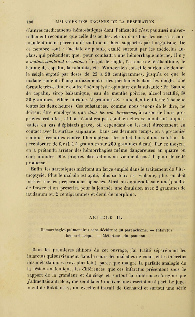 d'autres médicaments hémostatiques dont l'efficacité n'est pas aussi univer- sellement reconnue que celle des acides, et qui dans tous les cas se recom- mandent moins parce qu'ils sont moins bien supportés par l'organisme. De ce nombre sont : l'acétate de plomb, exalté surtout par les médecins an- glais, qui prétendent que, pour combattre une hémorrhagie interne, il n'y a nullum simile aut secundum ; l'ergot de seigle, l'essence de térébenthine, le baume de copahu, la ratanhia, etc. Wunderlich conseille surtout de donner le seigle ergoté par doses de 25 à 50 centigrammes, jusqu'à ce que le malade sente de l'engourdissement et des picotements dans les doigts. Une formule très-estimée contre l'hémoptysie opiniâtre est la suivante : Pr. Baume de copahu, sirop balsamique, eau de menthe poivrée, alcool rectifié, aâ 30 grammes, éther nitrique, 2 grammes. S. : une demi-cuillerée à bouche foutes les deux heures. Ces substances, comme nous venons de le dire, ne doivent être employées que dans les cas dangereux, à raison de leurs pro- priétés irritantes, et l'on n'oubliera pas combien elles se montrent impuis- santes en cas d'épistaxis grave, où cependant on les met directement en contact avec la surface saignante. Dans ces derniers temps, on a préconisé comme très-utiles contre l'hémoptysie des inhalations d'une solution de perchlorure de fer (1 à k grammes sur 200 grammes d'eau). Par ce moyen, on a prétendu arrêter des hémorrhagies même dangereuses en quatre ou cinq minutes. Mes propres observations ne viennent pas à l'appui de cette promesse. Enfin, les narcotiques méritent un large emploi dans le traitement de l'hé- moptysie. Plus le malade est agité, plus sa toux est violente, plus on doit insister sur les préparations opiacées. Ainsi on donnera le soir unel poudre de Dower et on prescrira pour la journée une émulsion avec 2 grammes de laudanum ou 2 centigrammes et demi de morphine. ARTICLE II. Hémorrhagies pulmonaires sans déchirure du parenchyme. — Infarctus hémorrhagique. — Métastases du poumon. Dans les premières éditions de cet ouvrage, j'ai traité séparément les infarctus qui surviennent dans le cours des maladies de cœur, et les infarctus dits métastatiques (voy. plus loin), parce que malgré la parfaite analogie de la lésion anatoinique, les différences que ces infarctus présentent sous le rapport de la grandeur et du siège et surtout la différence d'origine que j'admettais autrefois, me semblaient motiver une description à part. Le juge- ment de Rokitansky, un excellent travail de Gerhardt et surtout une série