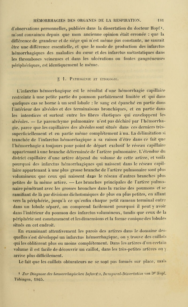 d'observations personnelles, publiées dans la dissertation du docteur Hopf1, m'ont convaincu depuis que mon ancienne opinion était erronée : que la différence de grandeur et de siège qui n'est même pas constante, ne saurait être une différence essentielle, et que le mode de production des infarctus hémorrhagiques des maladies du cœur et des infarctus métastatiques dans les thromboses veineuses et dans les ulcérations ou fontes gangreneuses périphériques, est identiquement le même. § 1. Pathogénie et étiologie. L'infarctus hémorrhagique est le résultat d'une hémorrhagie capillaire restreinte à une petite partie du poumon parfaitement limitée et qui dans quelques cas se borne à un seul lobule : le sang est épanché en partie dans l'intérieur des alvéoles et des terminaisons bronchiques, et en partie dans les interstices et surtout entre les fibres élastiques qui enveloppent les alvéoles. — Le parenchyme pulmonaire n'est pas déchiré par l'hémorrha- gie, parce que les capillaires des alvéoles sont situés dans ces derniers très- superficiellement et en partie même complètement à nu. La- délimitation si tranchée de l'infarctus hémorrhagique a sa raison d'être dans ce fait que l'hémorrhagie a toujours pour point de départ exclusif le réseau capillaire appartenant aune branche déterminée de l'artère pulmonaire. L'étendue du district capillaire d'une artère dépend du volume de cette artère, et voilà pourquoi des infarctus hémorrhagiques qui naissent dans le réseau capil- laire appartenant à une plus grosse branche de l'artère pulmonaire sont plus volumineux que ceux qui naissent dans le réseau d'autres branches plus petites de la même artère. — Les branches principales de l'artère pulmo- naire pénétrant avec les grosses bronches dans la racine des poumons et se ramifiant de là par divisions dichotomiques de plus en plus petites, en allant vers la périphérie, jusqu'à ce qu'enfin chaque petit rameau terminal entre dans un lobule séparé, on comprend facilement pourquoi il peut y avoir dans l'intérieur du poumon des infarctus volumineux, tandis que ceux de la périphérie ont constamment et les dimensions et la forme conique des lobules situés en cet endroit. En examinant attentivement les parois des artères dans le domaine des- quelles s'est développé un infarctus hémorrhagique, on y.trouve des caillots qui les oblitèrent plus ou moins complètement. Dans les artères d'un certain volume il est facile de découvrir un caillot, dans les très-petites artères on y arrive plus difficilement. Le fait que les caillots obturateurs ne se sont pas formés sur place, mais 1 Zur Diagnose des hcBm.orrhagisch.en Infarctus. Bitugural-Dissertatibn von Dr Hopf. Tiïbingen, 1865.