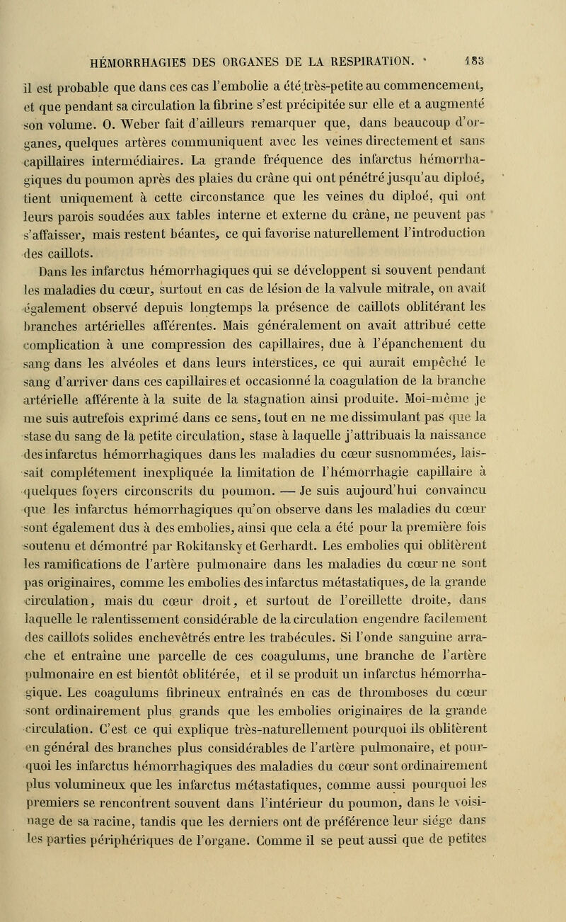 il est probable que dans ces cas l'embolie a été.très-petite au commencement, et que pendant sa circulation la fibrine s'est précipitée sur elle et a augmenté son volume. 0. Weber fait d'ailleurs remarquer que, dans beaucoup d'or- ganes, quelques artères communiquent avec les veines directement et sans capillaires intermédiaires. La grande fréquence des infarctus hémorrha- giques du poumon après des plaies du crâne qui ont pénétré jusqu'au diploé, tient uniquement à cette circonstance que les veines du diploé, qui ont leurs parois soudées aux tables interne et externe du crâne, ne peuvent pas s'affaisser, mais restent béantes, ce qui favorise naturellement l'introduction des caillots. Dans les infarctus hémorrhagiques qui se développent si souvent pendant les maladies du cœur, surtout en cas de lésion de la valvule mitrale, on avait également observé depuis longtemps la présence de caillots oblitérant les branches artérielles afférentes. Mais généralement on avait attribué cette complication à une compression des capillaires, due à l'épanchement du sang dans les alvéoles et dans leurs interstices, ce qui aurait empêché le sang d'arriver dans ces capillaires et occasionné la coagulation de la branche artérielle afférente à la suite de la stagnation ainsi produite. Moi-même je me suis autrefois exprimé dans ce sens, tout en ne me dissimulant pas que la stase du sang de la petite circulation, stase à laquelle j'attribuais la naissance des infarctus hémorrhagiques dans les maladies du cœur susnommées, lais- sait complètement inexpliquée la limitation de l'hémorrhagie capillaire à quelques foyers circonscrits du poumon. — Je suis aujourd'hui convaincu que les infarctus hémorrhagiques qu'on observe dans les maladies du cœur sont également dus à des embolies, ainsi que cela a été pour la première fois soutenu et démontré par Rokitansky et Gerhardt. Les embolies qui oblitèrent les ramifications de l'artère pulmonaire dans les maladies du cœur ne sont pas originaires, comme les embolies des infarctus métastatiques, de la grande circulation, mais du cœur droit, et surtout de l'oreillette droite, dans laquelle le ralentissement considérable de la circulation engendre facilement des caillots solides enchevêtrés entre les trabécules. Si l'onde sanguine arra- che et entraîne une parcelle de ces coagulums, une branche de l'artère pulmonaire en est bientôt oblitérée, et il se produit un infarctus hémorrha- gique. Les coagulums fibrineux entraînés en cas de thromboses du cœur sont ordinairement plus grands que les embolies originaires de la grande circulation. C'est ce qui explique très-naturellement pourquoi ils oblitèrent en général des branches plus considérables de l'artère pulmonaire, et pour- quoi les infarctus hémorrhagiques des maladies du cœur sont ordinairement plus volumineux que les infarctus métastatiques, comme aussi pourquoi les premiers se rencontrent souvent dans l'intérieur du poumon, dans le voisi- nage de sa racine, tandis que les derniers ont de préférence leur siège dans les parties périphériques de l'organe. Comme il se peut aussi que de petites