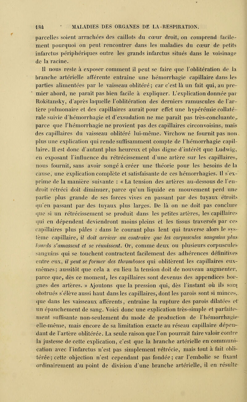 parcelles soient arrachées des caillots du cœur droit, on comprend facile- ment pourquoi on peut rencontrer dans les maladies du cœur de petits infarctus périphériques outre les grands infarctus situés dans le voisinage de la racine. Il nous reste à exposer comment il peut se faire que l'oblitération de la branche artérielle afférente entraîne une hémorrhagie capillaire dans les parties alimentées par le vaisseau oblitéré; car c'est là un fait qui, au pre- mier abord, ne paraît pas bien facile à expliquer. L'explication donnée par Rokitansky, d'après laquelle l'oblitération des derniers ramuscules de l'ar- tère pulmonaire et des capillaires aurait pour effet une hypérémie collaté- rale suivie d'hémorrhagie et d'exsudation ne me paraît pas très-concluante- parce que l'hémorrhagie ne provient pas des capillaires circonvoisins, mai* des capillaires du vaisseau oblitéré lui-même. Virchow ne fournit pas non plus une explication qui rende suffisamment compte de l'hémorrhagie capil- laire. Il est donc d'autant plus heureux et plus digne d'intérêt que Ludwig, en exposant l'influence du rétrécissement d'une artère sur les capillaires,, nous fournit, sans avoir songé à créer une théorie pour les besoins de la cause, une explication complète et satisfaisante de ces hémorrhagies. Il s'ex- prime de la manière suivante : « La tension des artères au-dessous de l'en- droit rétréci doit diminuer, parce qu'un liquide en mouvement perd une partie plus grande de ses forces vives en passant par des tuyaux étroits qu'en passant par des tuyaux plus larges. De là on ne doit pas conclure que si un rétrécissement se produit dans les petites artères, les capillaires qui en dépendent deviendront moins pleins et les tissus traversés par ces capillaires plus pâles : dans le courant plus lent qui traverse alors le sys- tème capillaire, il doit arriver au contraire que les corpuscules sanguins plus- lourds s'amassent et se réunissent. Or, comme deux ou plusieurs corpuscules sanguins qui se touchent contractent facilement des adhérences définitives entre eux, il peut se former des thromboses qui oblitèrent les capillaires eux- mêmes; aussitôt que cela a eu lieu la tension doit de nouveau augmenter, parce que, dès ce moment, les capillaires sont devenus des appendices bor- gnes des artères. » Ajoutons que la pression qui, dès l'instant où ils sont obstrués s'élève aussi haut dans les capillaires, dont les parois sont si minces,. que dans les vaisseaux afférents, entraîne la rupture des parois dilatées et un épanchement de sang. Voici donc une explication très-simple et parfaile^ ment suffisante non-seulement du mode de production de l'hémorrhagie- elle-même, mais encore de sa limitation exacte au réseau capillaire dépens dant de l'artère oblitérée. La seule raison que l'on pourrait faire valoir contre la justesse de cette explication, c'est que la branche artérielle en communi- cation avec l'infarctus n'est pas simplement rétrécic, mais tout à fait obli- térée; cette objection n'est cependant pas fondée; car l'embolie se fixant ordinairement au point de division d'une branche artérielle, il en résulte