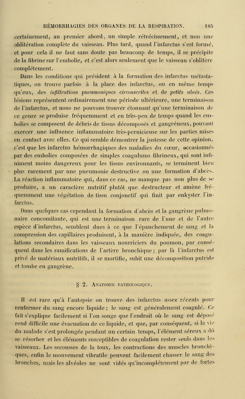 certainement, au premier abord, un simple rétrécissement, et non une oblitération complète du vaisseau. Plus tard, quand l'infarctus s'est formé,, et pour cela il ne faut sans doute pas beaucoup de temps, il se précipite delà fibrine sur l'embolie, et c'est alors seulement que le vaisseau s'oblitère complètement. Dans les conditions qui président à la formation des infarctus métasta- tiques, on trouve parfois à la place des infarctus, ou en même temps qu'eux, des infiltrations pneumoniques circonscrites et de petits abcès. Ces lésions représentent ordinairement une période ultérieure, une terminaison de l'infarctus, et nous ne pouvons trouver étonnant qu'une terminaison de ce genre se produise fréquemment et en très-peu de temps quand les em- bolies se composent de débris de tissus décomposés et gangreneux, pouvant exercer une influence inflammatoire très-pernicieuse sur les parties mise^ en contact avec elles. Ce qui semble démontrer la justesse de cette opinion, c'est que les infarctus hémorrhagiques des maladies du cœur, occasionnés par des embolies composées de simples coagulums fibrineux, qui sont infi- niment moins dangereux pour les tissus environnants, se terminent bien plus rarement par une pneumonie destructive ou une formation d'abcès. La réaction inflammatoire qui, dans ce cas, ne manque pas non plus de se produire, a un caractère nutritif plutôt que destructeur et amène fré- quemment une végétation de tissu conjonctif qui finit par enkyster l'in- farctus. Dans quelques cas cependant la formation d'abcès et la gangrène pulmo- naire concomitante, qui est une terminaison rare de l'une et de l'autre espèce d'infarctus, semblent dues à ce que l'épanchement de sang et la compression des capillaires produisent, à la manière indiquée, des coagu- lations secondaires dans les vaisseaux nourriciers du poumon, par consé- quent dans les ramifications de l'artère bronchique ; par là l'infarctus est privé de matériaux nutritifs, il se mortifie, subit une décomposition putride et tombe en gangrène. § 2. Anatomie pathologique. Il est rare qu'à l'autopsie on trouve, des infarctus assez récents pour renfermer du sang encore liquide ; le sang est généralement coagulé. Ce fait s'explique facilement si l'on songe que l'endroit où le sang est déposé rend difficile une évacuation de ce liquide, et que, par conséquent, si la vie du malade s'est prolongée pendant un certain temps, l'élément séreux a dû se résorber et les éléments susceptibles de coagulation rester ^euls dans les vaisseaux. Les secousses de la toux, les contractions des muscles bronchi- ques, enfin le mouvement vibratile peuvent facilement chasser le sang des bronches, mais les alvéoles ne sont vidés qu'incomplètement par de fortes-