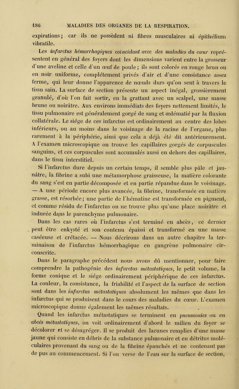 expirations; car ils ne possèdent ni fibres musculaires ni épithélium vibratile. Les infarctus hémorrhagiques coïncidant avec des maladies du cœur repré- sentent en général des foyers dont les dimensions varient entre la grosseur d'une aveline et celle d'un œuf de poule; ils sont colorés en rouge brun ou en noir uniforme, complètement privés d'air et d'une consistance assez ferme, qui leur donne l'apparence de nœuds durs qu'on sent à travers le tissu sain. La surface de section présente un aspect inégal, grossièrement granulé, d'où l'on fait sortir, en la grattant avec un scalpel, une masse brune ou noirâtre. Aux environs immédiats des foyers nettement limités, le tissu pulmonaire est généralement gorgé de sang et œdématié par la fluxion collatérale. Le siège de ces infarctus est ordinairement au centre des lobes inférieurs, ou au moins dans le voisinage de la racine de l'organe, plus rarement à la périphérie, ainsi que cela a déjà été dit antérieurement. A l'examen microscopique on trouve les capillaires gorgés de corpuscules sanguins, et ces corpuscules sont accumulés aussi en dehors des capillaires, dans le tissu interstitiel. Si l'infarctus dure depuis un certain temps, il semble plus pâle et jau- nâtre, la fibrine a subi une métamorphose graisseuse, la matière colorante du sang s'est en partie décomposée et en partie répandue dans le voisinage. — A une période encore plus avancée, la fibrine, transformée en matière grasse, est résorbée; une partie de l'hématine est transformée en pigment, et comme résidu de l'infarctus on ne trouve plus qu'une place noirâtre et indurée dans le parenchyme pulmonaire. Dans les cas rares où l'infarctus s'est terminé en abcès, ce dernier peut être enkysté et son contenu épaissi et transformé en une masse caséeuse et crétacée. — Nous décrirons dans un autre chapitre la ter- minaison de l'infarctus hémorrhagique en gangrène pulmonaire cir- conscrite. Dans le paragraphe précédent nous avons dû mentionner, pour faire comprendre la pathogénie des infarctus métastatiques, le petit volume, la forme conique et le siège ordinairement périphérique de ces infarctus. La couleur, la consistance, la friabilité et l'aspect de la surface de section sont dans les infarctus métastatiques absolument les mêmes que dans les infarctus qui se produisent dans le cours des maladies du cœur. L'examen microscopique donne également les mêmes résultats. Quand les infarctus métastatiques se terminent en pneumonies ou en abcès métastatiques, on voit ordinairement d'abord le milieu du foyer se décolorer et se désagréger. Il se produit des lacunes remplies d'une masse jaune qui consiste en débris de la substance pulmonaire et en détritus molé- culaires provenant du sang ou de la fibrine épanchés et ne contenant pas de pus au commencement. Si l'on verse de l'eau sur la surface de section,