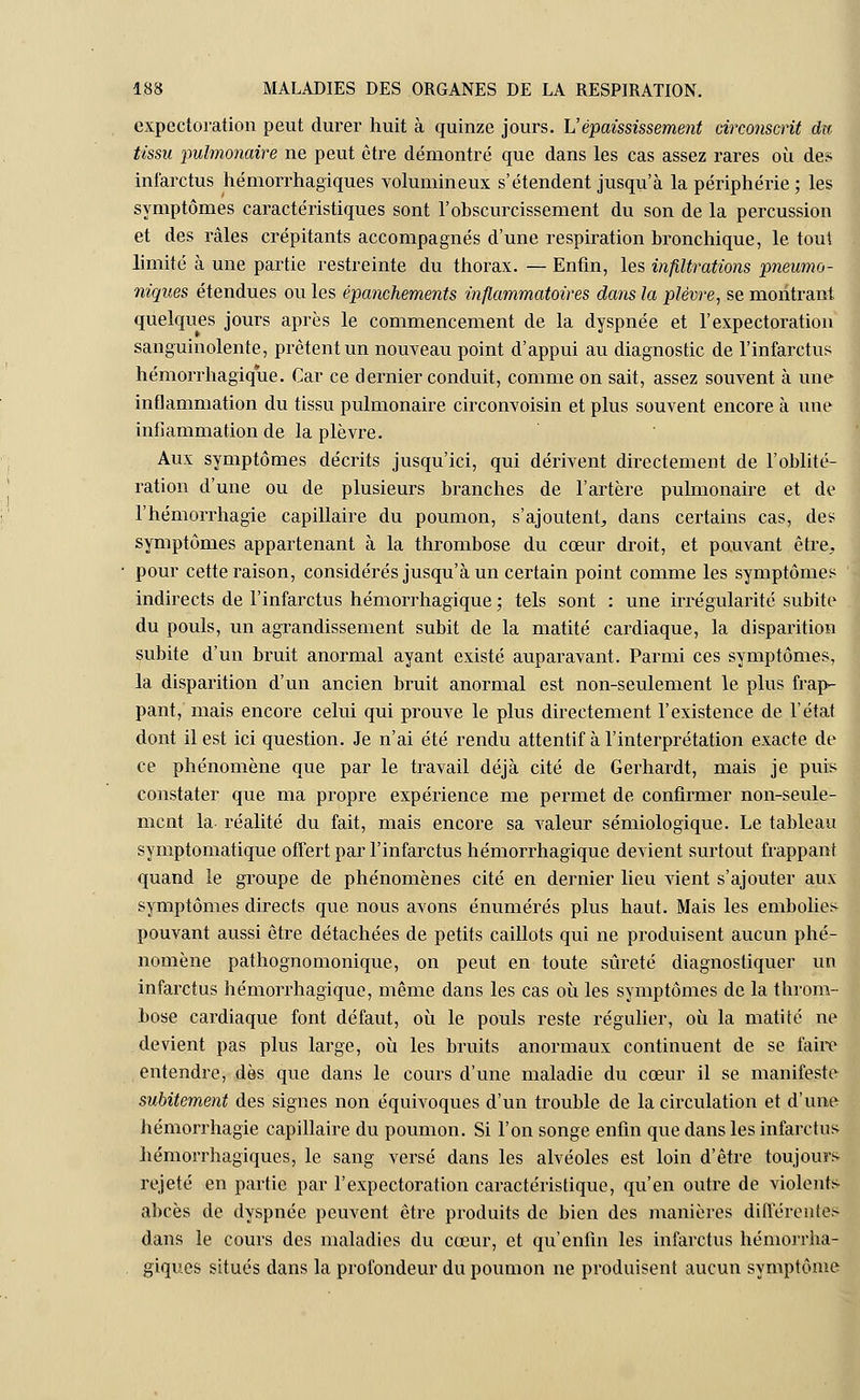 expectoration peut durer huit à quinze jours. L'épaississement circonscrit da tissu pulmonaire ne peut être démontré que dans les cas assez rares où des infarctus hémorrhagiques volumineux s'étendent jusqu'à la périphérie ; les symptômes caractéristiques sont l'obscurcissement du son de la percussion et des râles crépitants accompagnés d'une respiration bronchique, le tout limité à une partie restreinte du thorax. — Enfin, les infiltrations pneumo- niques étendues ou les épanchements inflammatoires dans la plèvre, se montrant quelques jours après le commencement de la dyspnée et l'expectoration sanguinolente, prêtent un nouveau point d'appui au diagnostic de l'infarctus hémorrhagique. Car ce dernier conduit, comme on sait, assez souvent à une inflammation du tissu pulmonaire circonvoisin et plus souvent encore à une inflammation de la plèvre. Aux symptômes décrits jusqu'ici, qui dérivent directement de l'oblité- ration d'une ou de plusieurs branches de l'artère pulmonaire et de l'hémorrhagie capillaire du poumon, s'ajoutent, dans certains cas, des symptômes appartenant à la thrombose du cœur droit, et pouvant être, pour cette raison, considérés jusqu'à un certain point comme les symptômes indirects de l'infarctus hémorrhagique ; tels sont : une irrégularité subite du pouls, un agrandissement subit de la matité cardiaque, la disparition subite d'un bruit anormal ayant existé auparavant. Parmi ces symptômes, la disparition d'un ancien bruit anormal est non-seulement le plus frap- pant, mais encore celui qui prouve le plus directement l'existence de l'état dont il est ici question. Je n'ai été rendu attentif à l'interprétation exacte de ce phénomène que par le travail déjà cité de Gerhardt, mais je puis constater que ma propre expérience me permet de confirmer non-seule- ment la réalité du fait, mais encore sa valeur sémiologique. Le tableau symptomatique offert par l'infarctus hémorrhagique devient surtout frappant quand le groupe de phénomènes cité en dernier lieu vient s'ajouter aux symptômes directs que nous avons énumérés plus haut. Mais les embolies pouvant aussi être détachées de petits caillots qui ne produisent aucun phé- nomène pathognomonique, on peut en toute sûreté diagnostiquer un infarctus hémorrhagique, même dans les cas où les symptômes de la throm- bose cardiaque font défaut, où le pouls reste régulier, où la matité ne devient pas plus large, où les bruits anormaux continuent de se faire entendre, dès que dans le cours d'une maladie du cœur il se manifeste subitement des signes non équivoques d'un trouble de la circulation et d'une hémorrhagie capillaire du poumon. Si l'on songe enfin que dans les infarctus hémorrhagiques, le sang versé dans les alvéoles est loin d'être toujours rejeté en partie par l'expectoration caractéristique, qu'en outre de violents abcès de dyspnée peuvent être produits de bien des manières différentes dans le cours des maladies du cœur, et qu'enfin les infarctus hémorrha- giques situés dans la profondeur du poumon ne produisent aucun symptôme