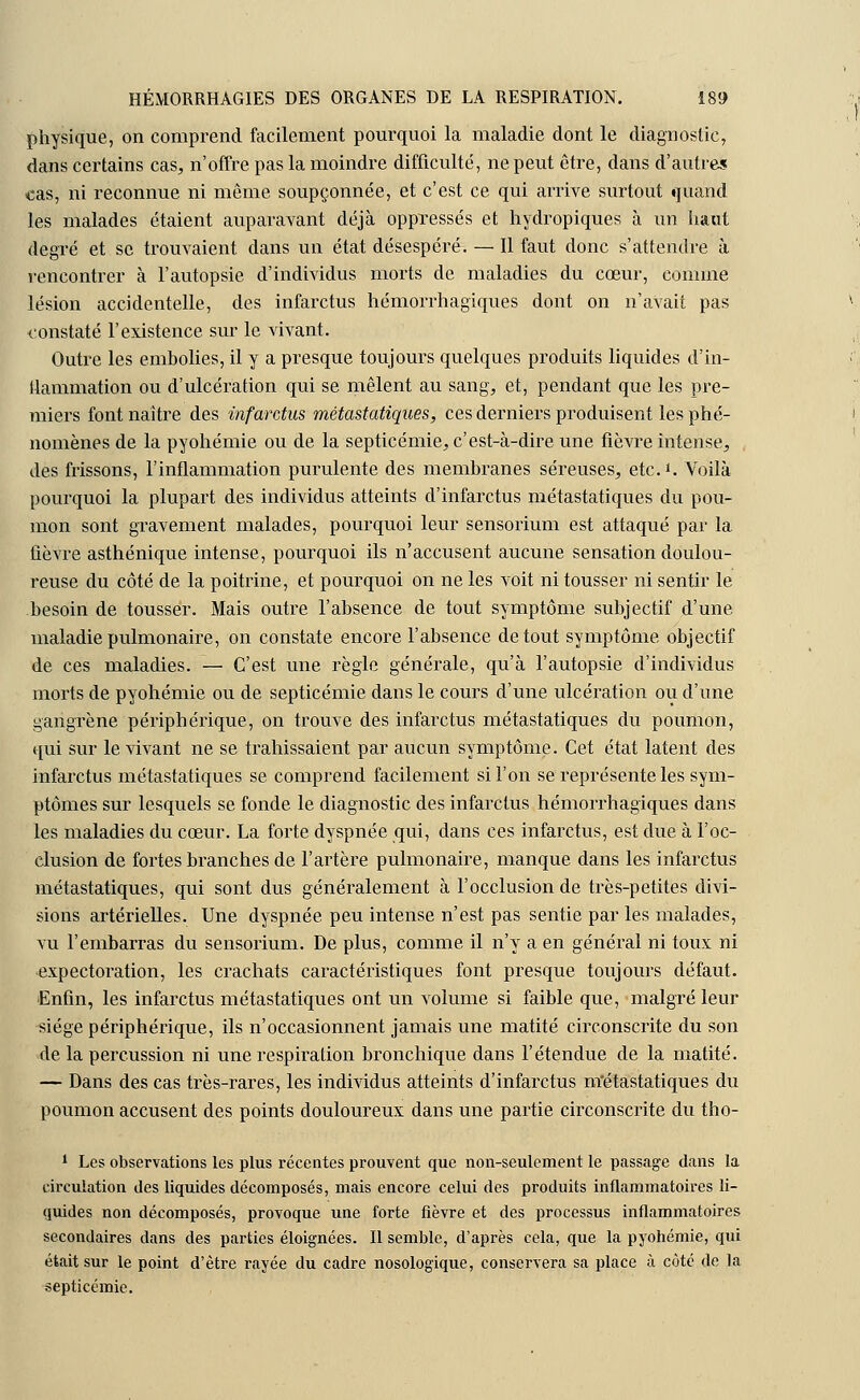 physique, on comprend facilement pourquoi la maladie dont le diagnostic, dans certains cas, n'offre pas la moindre difficulté, ne peut être, dans d'autres cas, ni reconnue ni même soupçonnée, et c'est ce qui arrive surtout quand les malades étaient auparavant déjà oppressés et hydropiques à un haut degré et se trouvaient dans un état désespéré. — Il faut donc s'attendre à rencontrer à l'autopsie d'individus morts de maladies du cœur, comme lésion accidentelle, des infarctus hémorrhagiques dont on n'avait pas constaté l'existence sur le vivant. Outre les embolies, il y a presque toujours quelques produits liquides d'in- flammation ou d'ulcération qui se mêlent au sang, et, pendant que les pre- miers font naître des infarctus métastatiques, ces derniers produisent les phé- nomènes de la pyohémie ou de la septicémie, c'est-à-dire une fièvre intense, des frissons, l'inflammation purulente des membranes séreuses, etc.1. Voilà pourquoi la plupart des individus atteints d'infarctus métastatiques du pou- mon sont gravement malades, pourquoi leur sensorium est attaqué par la fièvre asthénique intense, pourquoi ils n'accusent aucune sensation doulou- reuse du côté de la poitrine, et pourquoi on ne les voit ni tousser ni sentir le besoin de tousser. Mais outre l'absence de tout symptôme subjectif d'une maladie pulmonaire, on constate encore l'absence de tout symptôme objectif de ces maladies. — C'est une règle générale, qu'à l'autopsie d'individus morts de pyohémie ou de septicémie dans le cours d'une ulcération ou d'une gangrène périphérique, on trouve des infarctus métastatiques du poumon, qui sur le vivant ne se trahissaient par aucun symptôme. Cet état latent des infarctus métastatiques se comprend facilement si l'on se représente les sym- ptômes sur lesquels se fonde le diagnostic des infarctus hémorrhagiques dans les maladies du cœur. La forte dyspnée qui, dans ces infarctus, est due à l'oc- clusion de fortes branches de l'artère pulmonaire, manque dans les infarctus métastatiques, qui sont dus généralement à l'occlusion de très-petites divi- sions artérielles. Une dyspnée peu intense n'est pas sentie par les malades, vu l'embarras du sensorium. De plus, comme il n'y a en général ni toux ni expectoration, les crachats caractéristiques font presque toujours défaut. Enfin, les infarctus métastatiques ont un volume si faible que, malgré leur siège périphérique, ils n'occasionnent jamais une matité circonscrite du son de la percussion ni une respiration bronchique dans l'étendue de la matité. — Dans des cas très-rares, les individus atteints d'infarctus métastatiques du poumon accusent des points douloureux dans une partie circonscrite du tho- 1 Les observations les plus récentes prouvent que non-seulement le passage dans la circulation des liquides décomposés, mais encore celui des produits inflammatoires li- quides non décomposés, provoque une forte fièvre et des processus inflammatoires secondaires dans des parties éloignées. Il semble, d'après cela, que la pyohémie, qui était sur le point d'être rayée du cadre nosologique, conservera sa place à côté de la septicémie.