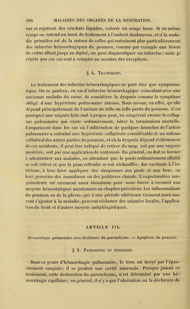 rax et rejettent des crachats liquides, colorés en rouge brun. Si en même temps on entend un bruit de frottement à l'endroit douloureux, et si la mala- die primitive est de la nature de celles qui entraînent plus particulièrement des infarctus hémorrhagiques du poumon, comme par exemple une lésion du crâne allant jusqu'au diploé, on peut diagnostiquer un infarctus; mais je répète que ces cas sont à compter au nombre des exceptions. § h. Traitement. Le traitement des infarctus hémorrhagiques ne peut être que symptoma- tique. On se gardera, en cas d'infarctus hémorrhagique coïncidant avec une ancienne maladie du cœur, de considérer la dyspnée comme le symptôme obligé d'une hypérémie pulmonaire intense. Nous savons, en effet, qu'elle dépend principalement de l'anémie de telle ou telle partie du poumon. C'est pourquoi une saignée faite mal à propos peut, en exagérant encore le collap- sus pulmonaire qui existe ordinairement, hâter la terminaison mortelle. Uniquement dans les cas où l'oblitération de quelques branches de l'artère pulmonaire a entraîné une hypérémie collatérale considérable et un œdème collatéral des autres parties du poumon, et où la dyspnée dépend évidemment de ces accidents, il peut être indiqué de retirer du sang, soit par une saignée modérée, soit par une application de ventouses. En général, on doit se borner à administrer aux malades, en attendant que le pouls ordinairement affaibli se soit relevé et que la peau refroidie se soit réchauffée, des excitants à l'in- térieur, à leur faire appliquer des sinapismes aux pieds et aux bras, ou leur prescrire des manuluves ou des pédiluves chauds. L'expectoration san- guinolente est rarement assez abondante pour nous forcer à recourir aux moyens hémostatiques mentionnés au chapitre précédent. Les inflammations du poumon ou de la plèvre, qui à une période ultérieure viennent assez sou- vent s'ajouter à la maladie, peuvent réclamer des saignées locales, l'applica- tion du froid et d'autres moyens antiphlogistiques. ARTICLE III. Hémorrliagic pulmonaire avec déchirure du parenchyme. — Apoplexie du poumon. § 1. Pathogénie et étiologie. Dans ce genre d'hémorrhagie pulmonaire, le tissu est broyé par l'épan- chement sanguin; il se produit une cavité anormale. Presque jamais ce broiement, cette destruction du parenchyme, n'est déterminé par une hé- morrhagie capillaire; en général, il n'y a que l'ulcération ou la déchirure de